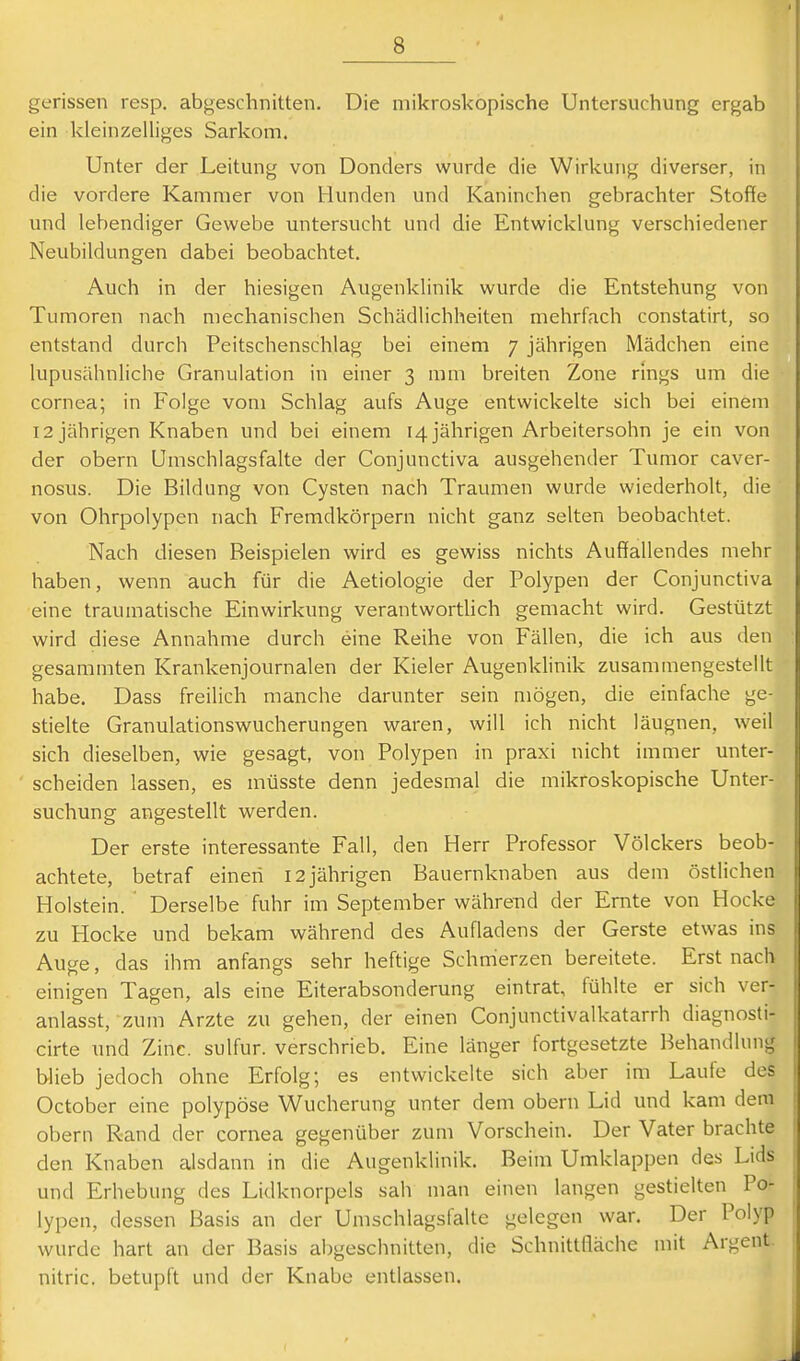 gerissen resp. abgeschnitten. Die mikroskopische Untersuchung ergab ein kleinzelliges Sarkom. Unter der Leitung von Donders wurde die Wirkung diverser, in die vordere Kammer von Hunden und Kaninchen gebrachter Stoffe und lebendiger Gewebe untersucht und die Entwicklung verschiedener Neubildungen dabei beobachtet. Auch in der hiesigen Augenklinik wurde die Entstehung von Tumoren nach mechanischen Schädlichheiten mehrfach constatirt, so entstand durch Peitschenschlag bei einem 7 jährigen Mädchen eine lupusähnliche Granulation in einer 3 mm breiten Zone rings um die Cornea; in Folge vom Schlag aufs Auge entwickelte sich bei einem 12 jährigen Knaben und bei einem 14 jährigen Arbeitersohn je ein von der obern Umschlagsfalte der Conjunctiva ausgehender Tumor caver- nosus. Die Bildung von Cysten nach Traumen wurde wiederholt, die von Ohrpolypen nach Fremdkörpern nicht ganz selten beobachtet. Nach diesen Beispielen wird es gewiss nichts Auffallendes mehr haben, wenn auch für die Aetiologie der Polypen der Conjunctiva eine traumatische Einwirkung verantworthch gemacht wird. Gestützt wird diese Annahme durch eine Reihe von Fällen, die ich aus den gesammten Krankenjournalen der Kieler Augenklinik zusammengestellt habe. Dass freilich manche darunter sein mögen, die einfache ge- stielte Granulationswucherungen waren, will ich nicht läugnen, weil sich dieselben, wie gesagt, von Polypen in praxi nicht immer unter- scheiden lassen, es müsste denn jedesmal die mikroskopische Unter- suchung angestellt werden. Der erste interessante Fall, den Herr Professor Völckers beob- achtete, betraf einen 12 jährigen Bauernknaben aus dem östlichen Holstein. Derselbe fuhr im September währeiid der Ernte von Hocke zu Hocke und bekam während des Aufladens der Gerste etwas ins Aucje, das ihm anfangs sehr heftige Schmerzen bereitete. Erst nach einigen Tagen, als eine Eiterabsonderung eintrat, fühlte er sich ver- anlasst, zum Arzte zu gehen, der einen Conjunctivalkatarrh diagnosti- cirte und Zinc. sulfur. verschrieb. Eine länger fortgesetzte Behandlung blieb jedoch ohne Erfolg; es entwickelte sich aber im Laufe des October eine polypöse Wucherung unter dem obern Lid und kam dem obern Rand der cornea gegenüber zum Vorschein. Der Vater brachte den Knaben alsdann in die Augenklinik. Beim Umklappen des Lids und Erhebung des Lidknorpels sah man einen langen gestielten Po- lypen, dessen Basis an der Umschlagsfalte gelegen war. Der Polyp wurde hart an der Basis abgeschnitten, die Schnittfläche mit Argent. nitric. betupft und der Knabe entlassen.