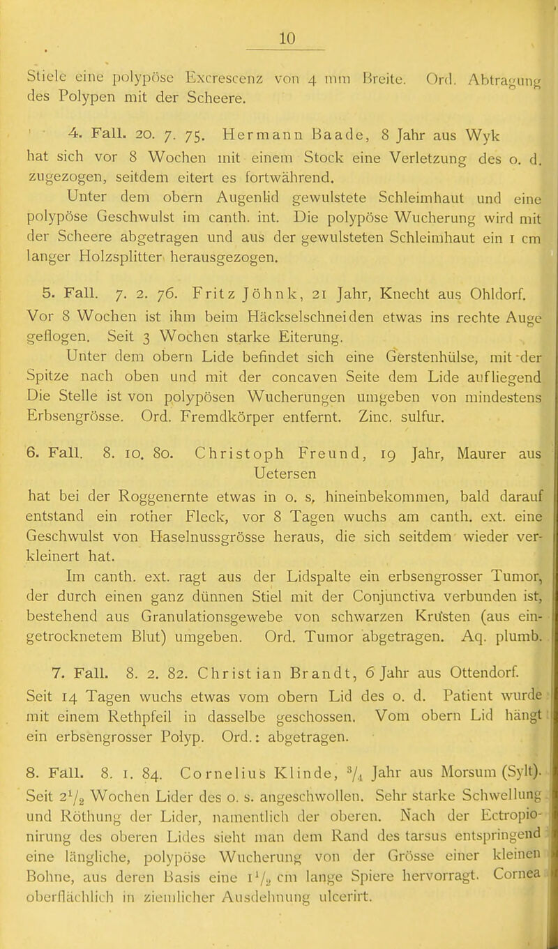 Stiele eine i)olypöse Excrescenz von 4 nun Breite. Ord. Abtraj^iin^ des Polypen mit der Scheere. 4. Fall. 20. 7. 75. Hermann Baade, 8 Jahr aus Wyk hat sich vor 8 Wochen mit einem Stock eine Verletzung des o. d. zugezogen, seitdem eitert es fortwährend. Unter dem obern Augenlid gev^ulstete Schleimhaut und eine polypöse Geschwulst im canth. int. Die polypöse Wucherung wird mit der Scheere abgetragen und aus der gewulsteten Schleimhaut ein i cm langer Holzsplitter herausgezogen. 5. Fall. 7, 2. 76. Fritz Jöhnk, 21 Jahr, Knecht aus Ohldorf. Vor 8 Wochen ist ihm beim Häckselschneiden etwas ins rechte Ause geflogen. Seit 3 Wochen starke Eiterung. Unter dem obern Lide befindet sich eine Gerstenhülse, mit der Spitze nach oben und mit der concaven Seite dem Lide aufliegend Die Stelle ist von polypösen Wucherungen umgeben von mindestens Erbsengrösse. Ord. Fremdkörper entfernt. Zinc. sulfur. 6. Fall. 8. 10. 80. Christoph Freund, 19 Jahr, Maurer aus Uetersen hat bei der Roggenernte etwas in o. s, hineinbekommen, bald darauf entstand ein rother Fleck, vor 8 Tagen wuchs am canth. ext. eine Geschwulst von Haselnussgrösse heraus, die sich seitdem wieder ver- kleinert hat. Ln canth. ext. ragt aus der Lidspalte ein erbsengrosser Tumor, der durch einen ganz dünnen Stiel mit der Conjunctiva verbunden ist, bestehend aus Granulationsgewebe von schwarzen Krusten (aus ein- getrocknetem Blut) umgeben. Ord. Tumor abgetragen. Aq. plumb 7. Fall. 8. 2. 82. Christian Brandt, 6 Jahr aus Ottendorf. Seit 14 Tagen wuchs etwas vom obern Lid des o. d. Patient wurde ■ mit einem Rethpfeil in dasselbe geschossen. Vom obern Lid hängt! ein erbsengrosser Polyp. Ord.: abgetragen. 8. Fall. 8. I. 84. Cornelius Klinde, '^U J^hr aus Morsum (Sylt). Seit 272 Wochen Lider des o. s. angeschwollen. Sehr starke Schwellung, und Röthung der Lider, namentlich der oberen. Nach der Ectropio- nirung des oberen Lides sieht man dem Rand des tarsus entspringend eine längliche, polypöse Wucherung von der Grösse einer kleinen Bohne, aus deren Basis eine 1V2 cm lange Spiere hervorragt. Cornea oberflächlich in ziemlicher Ausdehnung ulcerirt.