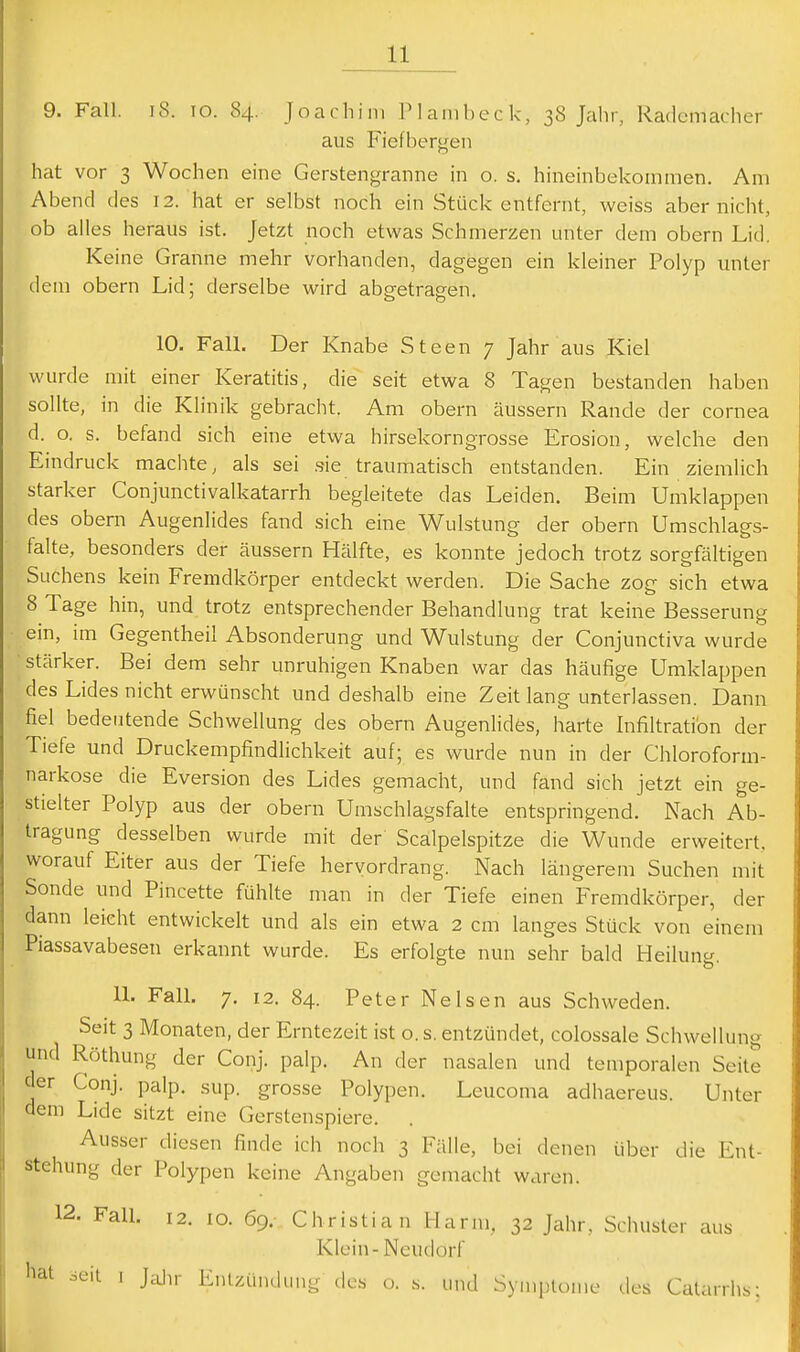 9. Fall. i8. lo. 84. Joachim Plambeck, 38 Jahr, Rademacher aus Fiefbergeii hat vor 3 Wochen eine Gerstengranne in o. s, hineinbekommen. Am Abend des 12. hat er selbst noch ein Stück entfernt, weiss abernicht, ob alles heraus ist. Jetzt noch etwas Schmerzen unter dem obern Lid. Keine Granne mehr vorhanden, dagegen ein kleiner Polyp unter dem obern Lid; derselbe wird abgetragen, 10. Fall. Der Knabe Steen 7 Jahr aus Kiel wurde mit einer Keratitis, die seit etwa 8 Tagen bestanden haben sollte, in die Klinik gebracht. Am obern äussern Rande der Cornea d. o. s. befand sich eine etwa hirsekorngrosse Erosion, welche den Eindruck machte, als sei .sie traumatisch entstanden. Ein ziemlich starker Conjunctivalkatarrh begleitete das Leiden. Beim Umklappen des obern Augenlides fand sich eine Wulstung der obern Umschlags- falte, besonders der äussern Hälfte, es konnte jedoch trotz sorgfältigen Suchens kein Fremdkörper entdeckt werden. Die Sache zog sich etwa 8 Tage hin, und trotz entsprechender Behandlung trat keine Besserung ein, im Gegentheil Absonderung und Wulstung der Conjunctiva wurde • stärker. Bei dem sehr unruhigen Knaben war das häufige Umklappen des Lides nicht erwünscht und deshalb eine Zeit lang unterlassen. Dann fiel bedeutende Schwellung des obern Augenlides, harte Infiltration der Tiefe und Druckempfindlichkeit auf; es wurde nun in der Chloroform- narkose die Eversion des Lides gemacht, und fand sich jetzt ein ge- stielter Polyp aus der obern Umschlagsfalte entspringend. Nach Ab- tragung desselben wurde mit der Scalpelspitze die Wunde erweitert, worauf Eiter aus der Tiefe hervordrang. Nach längerem Suchen mit Sonde und Pincette fühlte man in der Tiefe einen Fremdkörper, der dann leicht entwickelt und als ein etwa 2 cm langes Stück von einem Piassavabesen erkannt wurde. Es erfolgte nun sehr bald Heilung 11. Fall. 7. 12. 84. Peter NeIsen aus Schweden. Seit 3 Monaten, der Erntezeit ist o. s. entzündet, colossale Schwellung und Röthung der Conj. palp. An der nasalen und temporalen Seite der Conj. palp, sup. grosse Polypen. Leucoma adhaereus. Unter dem Lide sitzt eine Gerstenspiere. . Ausser diesen finde ich noch 3 Fälle, bei denen über die Ent- stehung der Polypen keine Angaben gemacht waren. 12. Fall. 12. 10. 69. Christian Harm, 32 Jahr, Schuster aus Klein-Neudorf hat sLMi I Jalir Entzündung des o. s. und Symptome des Calanhs;