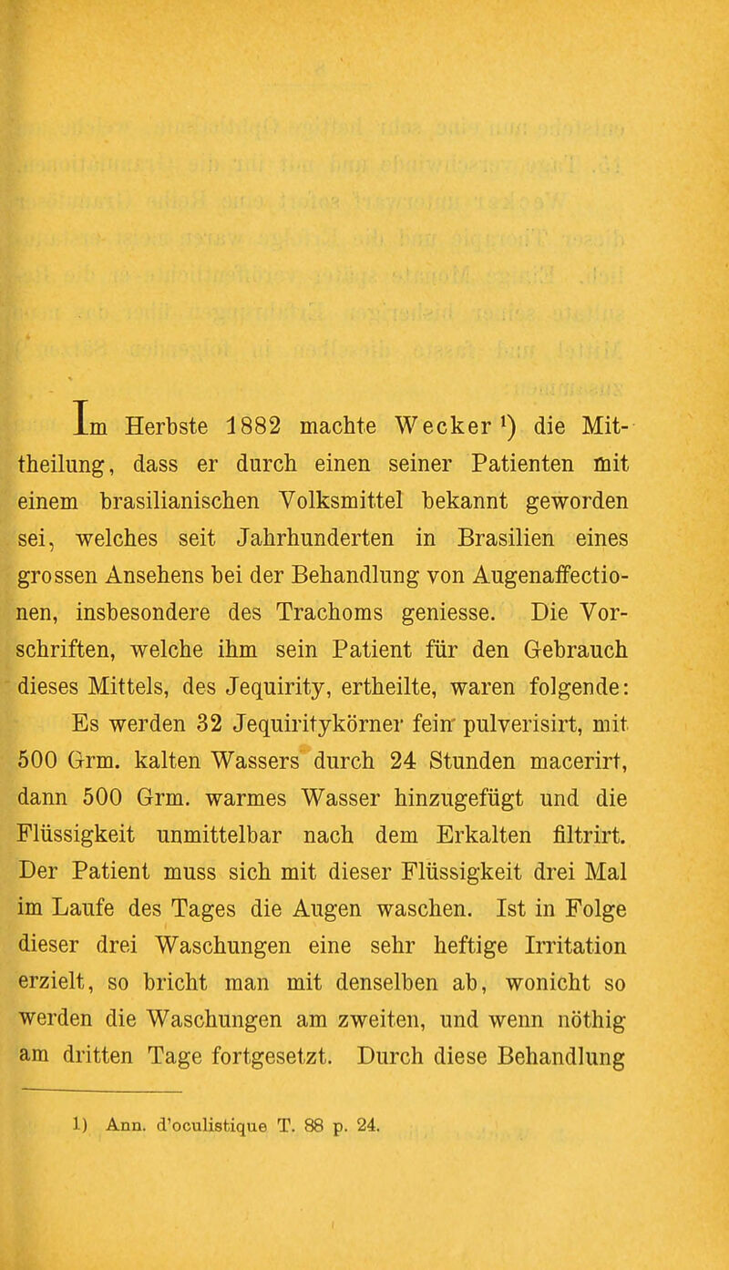 theilung, dass er durch einen seiner Patienten mit einem brasilianischen Volksmittel bekannt geworden sei, welches seit Jahrhunderten in Brasilien eines grossen Ansehens bei der Behandlung von Augenaffectio- nen, insbesondere des Trachoms geniesse. Die Vor- schriften, welche ihm sein Patient für den Gebrauch dieses Mittels, des Jequirity, ertheilte, waren folgende: Es werden 32 Jequiritykörner fein pulverisirt, mit 500 Grm. kalten Wassers durch 24 Stunden macerirt, dann 500 Grm. warmes Wasser hinzugefügt und die Flüssigkeit unmittelbar nach dem Erkalten filtrirt. Der Patient muss sich mit dieser Flüssigkeit drei Mal im Laufe des Tages die Augen waschen. Ist in Folge dieser drei Waschungen eine sehr heftige Irritation erzielt, so bricht man mit denselben ab, wonicht so werden die Waschungen am zweiten, und wenn nöthig am dritten Tage fortgesetzt. Durch diese Behandlung 1) Ann. d'oculistique T. 88 p. 24.