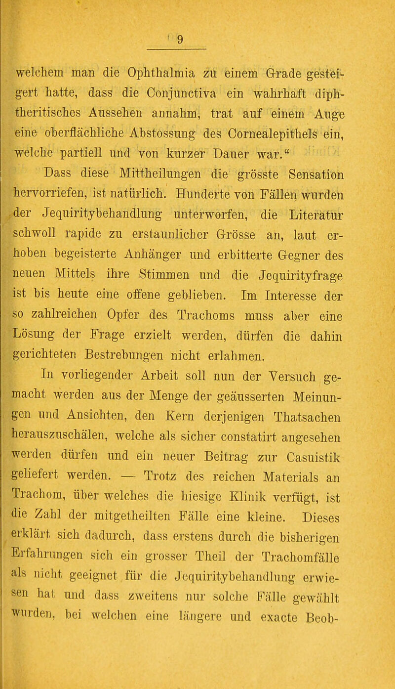 welchem man die Ophthalmia zu einem Grade gestei- gert hatte, dass die Conjunctiva ein wahrhaft diph- therisches Aussehen annahm, trat auf einem Auge eine oberflächliche Abstossung des Cornealepithels ein, welche partiell und von kurzer Dauer war. Dass diese Mittheilungen die grösste Sensation hervorriefen, ist natürlich. Hunderte von Fällen wurden .der Jequiritybehandlung unterworfen, die Literatur schwoll rapide zu erstaunlicher Grösse an, laut er- hoben begeisterte Anhänger und erbitterte Gegner des neuen Mittels ihre Stimmen und die Jequirityfrage ist bis heute eine offene geblieben. Im Interesse der so zahlreichen Opfer des Trachoms muss aber eine 'Lösung der Frage erzielt werden, dürfen die dahin gerichteten Bestrebungen nicht erlahmen. In vorliegender Arbeit soll nun der Versuch ge- macht werden aus der Menge der geäusserten Meinun- gen und Ansichten, den Kern derjenigen Thatsachen herauszuschälen, welche als sicher constatirt angesehen werden dürfen und ein neuer Beitrag zur Casuistik geliefert werden. — Trotz des reichen Materials an Trachom, über welches die hiesige Klinik verfügt, ist die Zahl der mitgetheilten Fälle eine kleine. Dieses erklärt sich dadurch, dass erstens durch die bisherigen Erfahrungen sich ein grosser Theil der Trachomfälle als nicht geeignet für die Jequiritybehandlung erwie- sen hat und dass zweitens nur solche Fälle gewählt wurden, bei welchen eine längere und exacte Beob-