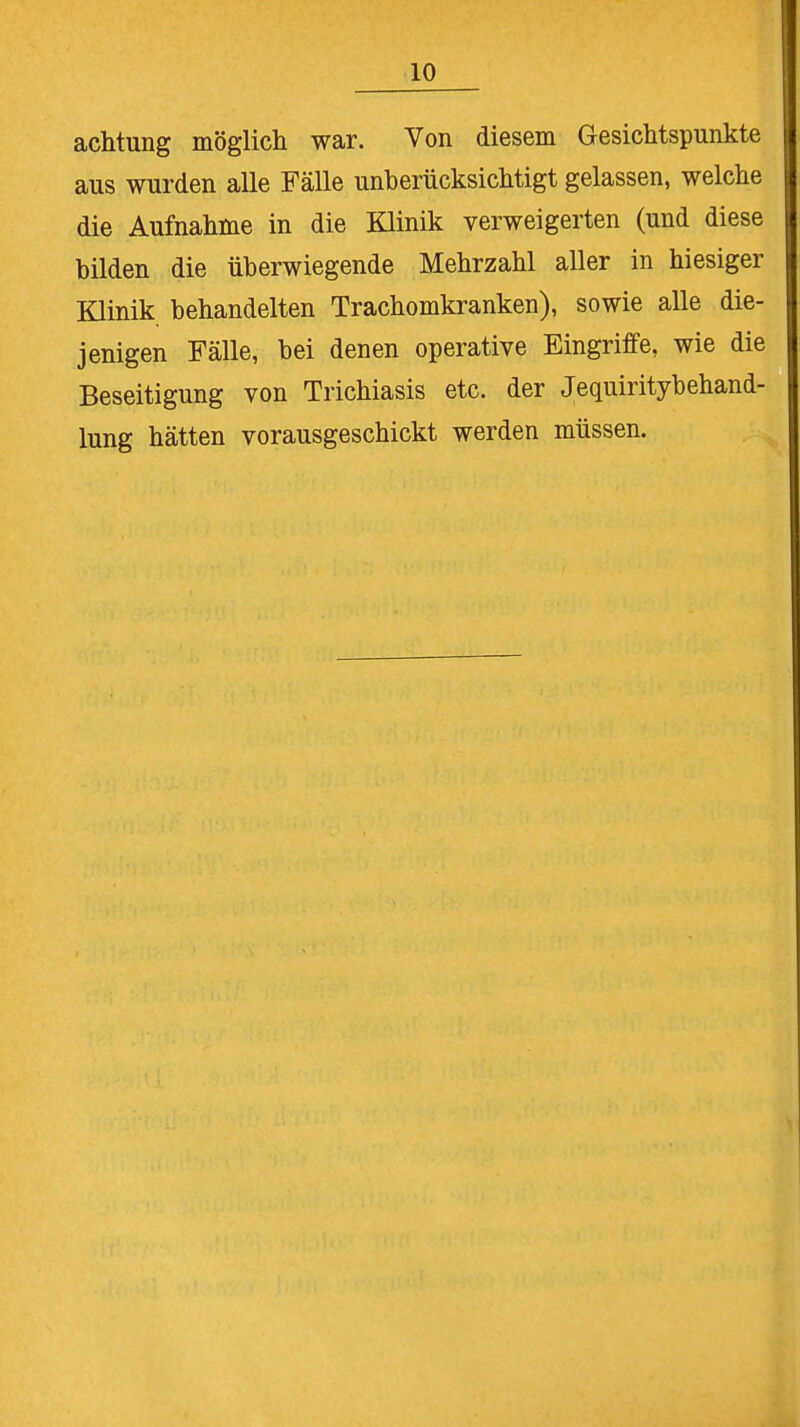 achtung möglich war. Von diesem Gesichtspunkte aus wurden alle Fälle unberücksichtigt gelassen, welche die Aufnahme in die Klinik verweigerten (und diese bilden die überwiegende Mehrzahl aller in hiesiger Klinik behandelten Trachomkranken), sowie alle die- jenigen Fälle, bei denen operative Eingriffe, wie die Beseitigung von Trichiasis etc. der Jequiritybehand- lung hätten vorausgeschickt werden müssen.