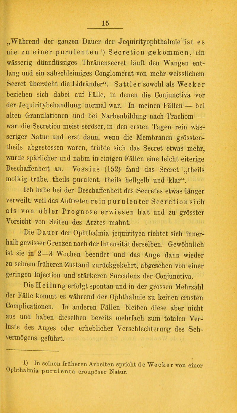 „Während der ganzen Dauer der Jequirityophthalmie ist es nie zu einer purulenten ') Secretion gekommen, ein wässerig dünnflüssiges Thränensecret läuft den Wangen ent- lang und ein zähschleimiges Conglomerat von mehr weisslichem Secret überzieht die Lidränder. Sattler sowohl als Wecker beziehen sich dabei auf Fälle, in denen die Conjunctiva vor der Jequiritybehandlung normal war. In meinen Fällen — bei alten Granulationen und bei Narbenbildung nach Trachom — war die Secretion meist seröser, in den ersten Tagen rein wäs- seriger Natur und erst dann, wenn die Membranen grössten- teils abgestossen waren, trübte sich das Secret etwas mehr, wurde spärlicher und nahm in einigen Fällen eine leicht eiterige Beschaffenheit an. Vossius (152) fand das Secret „theils molkig trübe, theils purulent, theils hellgelb und klar. Ich habe bei der Beschaffenheit des Secretes etwas länger verweilt, weil das Auftreten rein purulenter Secretion si ch als von übler Prognose erwiesen hat und zu grösster Vorsicht von Seiten des Arztes mahnt. Die Dauer der Ophthalmia jequirityca richtet sich inner- halb gewisser Grenzen nach der Intensität derselben. Gewöhnlich ist sie in 2—3 Wochen beendet und das Auge dann wieder zu seinem früheren Zustand zurückgekehrt, abgesehen von einer geringen Injection und stärkeren Succulenz der Conjunctiva. Die Heilung erfolgt spontan und in der grossen Mehrzahl der Fälle kommt es während der Ophthalmie zu keinen ernsten Complicationen. In anderen Fällen bleiben diese aber nicht aus und haben dieselben bereits mehrfach zum totalen Ver- luste des Auges oder erheblicher Verschlechterung des Seh- vermögens geführt. 1) In seinen früheren Arbeiten spricht de Wecker von einer Ophthalmia purulenta croupöser Natnr.