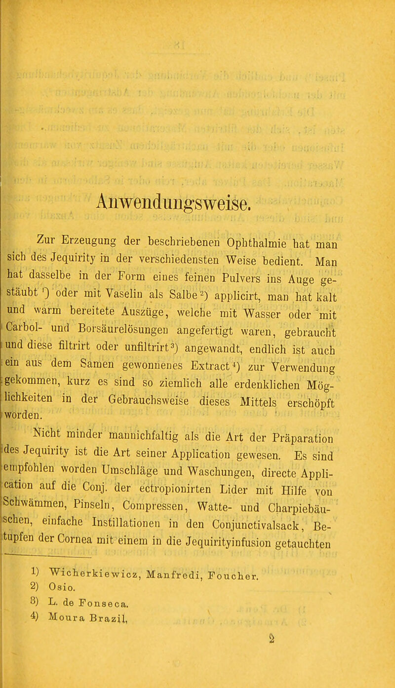 Anwendungsweise. Zur Erzeugung der beschriebenen Ophthalmie hat man sich des Jequirity in der verschiedensten Weise bedient. Man hat dasselbe in der Form eines feinen Pulvers ins Auge ge- stäubt 0 oder mitVaselin als Salbe 2) applicirt, man hat kalt und warm bereitete Auszüge, welche mit Wasser oder mit Carbol- und Borsäurelösungen angefertigt waren, gebraucht und diese filtrirt oder unfiltrirt3) angewandt, endlich ist auch ein aus dem Samen gewonnenes Extract4) zur Verwendung gekommen, kurz es sind so ziemlich alle erdenklichen Mög- lichkeiten in der Gebrauchsweise dieses Mittels erschöpft worden. Nicht minder mannichfaltig als die Art der Präparation des Jequirity ist die Art seiner Application gewesen. Es sind empfohlen worden Umschläge und Waschungen, directe Appli- cation auf die Conj. der ectropionirten Lider mit Hilfe von Schwämmen, Pinseln, Compressen, Watte- und Charpiebäu- schen, einfache Instillationen in den Conjunctivalsack, Be- tupfen der Cornea mit einem in die Jequirityinfusion getauchten 1) Wicherkiewicz, Manfredi, Foucher. 2) Osio. 3) L. de Fonseca.