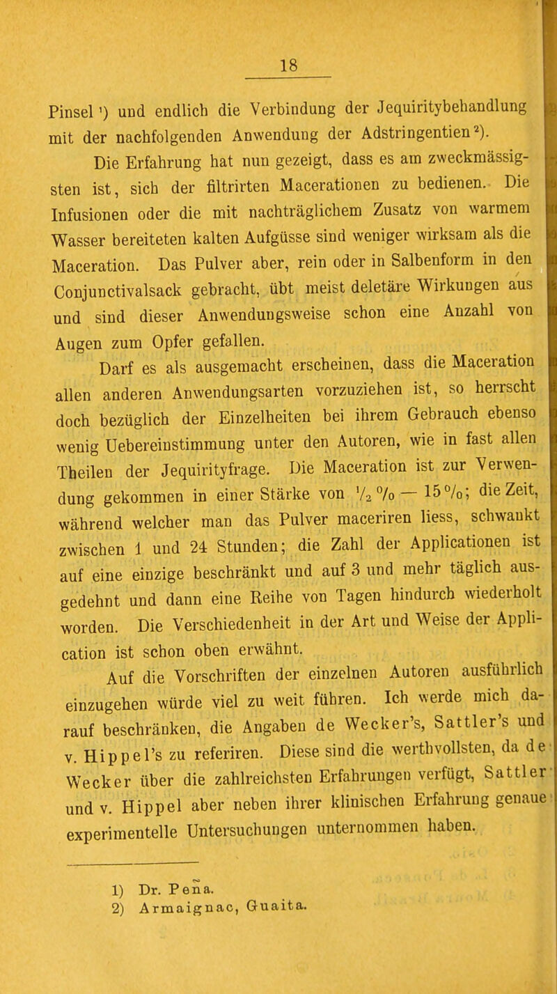 Pinsel') uod endlich die Verbindung der Jequiritybehandlung mit der nachfolgenden Anwendung der Adstringentien2). Die Erfahrung hat nun gezeigt, dass es am zweckmässig- sten ist, sich der filtrirten Macerationen zu bedienen. Die Infusionen oder die mit nachträglichem Zusatz von warmem Wasser bereiteten kalten Aufgüsse sind weniger wirksam als die Maceration. Das Pulver aber, rein oder in Salbenform in den Conjunctivalsack gebracht, übt meist deletäre Wirkungen aus und sind dieser Anwendungsweise schon eine Anzahl von Augen zum Opfer gefallen. Darf es als ausgemacht erscheinen, dass die Maceration allen anderen Anwendungsarten vorzuziehen ist, so herrscht doch bezüglich der Einzelheiten bei ihrem Gebrauch ebenso wenig Uebereinstimmung unter den Autoren, wie in fast allen Theilen der Jequirityfrage. Die Maceration ist zur Verwen- dung gekommen in einer Stärke von V2 7o — 15%; die Zeit, während welcher man das Pulver maceriren liess, schwankt zwischen 1 und 24 Stunden; die Zahl der Applicationen ist auf eine einzige beschränkt und auf 3 und mehr täglich aus- gedehnt und dann eine Reihe von Tagen hindurch wiederholt worden. Die Verschiedenheit in der Art und Weise der Appli- cation ist schon oben erwähnt. Auf die Vorschriften der einzelnen Autoren ausführlich einzugehen würde viel zu weit führen. Ich werde mich da- rauf beschränken, die Angaben de Wecker's, Sattler's und v. Hippel's zu referiren. Diese sind die werthvollsten, da de Wecker über die zahlreichsten Erfahrungen verfügt, Sattler und v. Hippel aber neben ihrer klinischen Erfahrung genaue experimentelle Untersuchungen unternommen haben. 1) Dr. Pena. 2) Armaignac, Guaita.