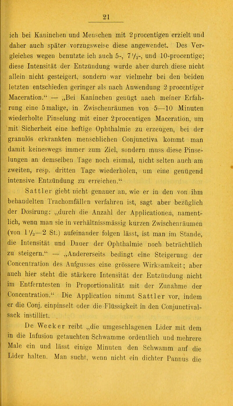 ich bei Kaninchen und Menschen mit 2 procentigen erzielt und daher auch später vorzugsweise diese angewendet. Des Ver- gleiches wegen benutzte ich auch 5-, 7'/2-, und 10-procentige; diese Intensität der Entzündung wurde aber durch diese nicht allein nicht gesteigert, sondern war vielmehr bei den beiden letzten entschieden geringer als nach Anwendung 2 procentiger Maceration. — „Bei Kaninchen genügt nach meiner Erfah- rung eine 5 malige, in Zwischenräumen von 5—10 Minuten wiederholte Pinselung mit einer 2procentigen Maceration, um mit Sicherheit eine heftige Ophthalmie zu erzeugen, bei der granulös erkrankten menschlichen Conjunctiva kommt man damit keineswegs immer zum Ziel, sondern muss diese Pinse- lungen an demselben Tage noch einmal, nicht selten auch am zweiten, resp. dritten Tage wiederholen, um eine genügend intensive Entzündung zu erreichen. Sattler giebt nicht genauer an, wie er in den von ihm behaudelten Trachomfällen verfahren ist, sagt aber bezüglich der Dosirung: „durch die Anzahl der Applicationen, nament- lich, wenn man sie in verhältnissmässig kurzen Zwischenräumen (von l'/a—2 St.) aufeinander folgen lässt, ist man im Stande, die Intensität und Dauer der Ophthalmie noch beträchtlich zu steigern. — „Andererseits bedingt eine Steigerung der Concentration des Aufgusses eine grössere Wirksamkeit; aber auch hier steht die stärkere Intensität der Entzündung nicht im Entferntesten in Proportionalität mit der Zunahme der Concentration. Die Application nimmt Sattler vor, indem er die Conj. einpinselt oder die Flüssigkeit in den Conjunctival- sack instillirt. De Wecker reibt „die umgeschlagenen Lider mit dem in die Infusion getauchten Schwämme ordentlich und mehrere Male ein und lässt einige Minuten den Schwamm auf die Lider halten. Man sucht, wenn nicht ein dichter Pannus die