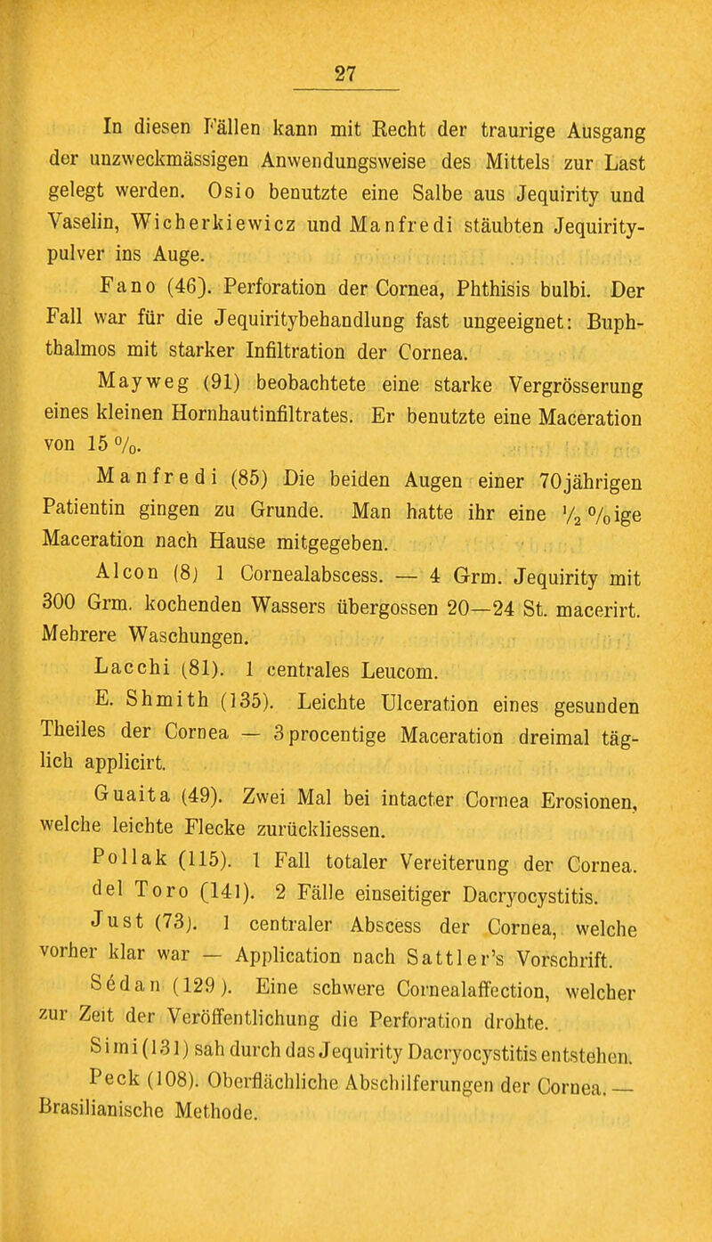 In diesen Fällen kann mit Recht der traurige Ausgang der unzweckmässigen Anwendungsweise des Mittels zur Last gelegt werden. Osio benutzte eine Salbe aus Jequirity und Vaselin, Wicherkiewicz undManfredi stäubten Jequirity- pulver ins Auge. Fano (46). Perforation der Cornea, Phthisis bulbi. Der Fall war für die Jequiritybehandlung fast ungeeignet: Buph- tbalmos mit starker Infiltration der Cornea. May weg (91) beobachtete eine starke Vergrösserung eines kleinen Hornhautinfiltrates. Er benutzte eine Maceration von 15%. Manfredi (85) Die beiden Augen einer 70jährigen Patientin gingen zu Grunde. Man hatte ihr eine '/a%ige Maceration nach Hause mitgegeben. Alcon (8) 1 Cornealabscess. — 4 Grm. Jequirity mit 300 Grm. kochenden Wassers Übergossen 20—24 St. macerirt. Mehrere Waschungen. Lacchi (81). 1 centrales Leucom. E. Shmith (135). Leichte Ulceration eines gesunden Theiles der Cornea — 3procentige Maceration dreimal täg- lich applicirt. Guaita (49). Zwei Mal bei intacter Cornea Erosionen, welche leichte Flecke zurückliessen. Po Hak (115). 1 Fall totaler Vereiterung der Cornea. del Toro (141). 2 Fälle einseitiger Dacryocystitis. Just (73). 1 centraler Abscess der Cornea, welche vorher klar war - Application nach Sattler's Vorschrift. Södan (129). Eine schwere Cornealaffection, welcher zur Zeit der Veröffentlichung die Perforation drohte. S i m i (131) sah durch das Jequirity Dacryocystitis entstehen. Peck (108). Oberflächliche Abschilferungen der Cornea.— Brasilianische Methode.