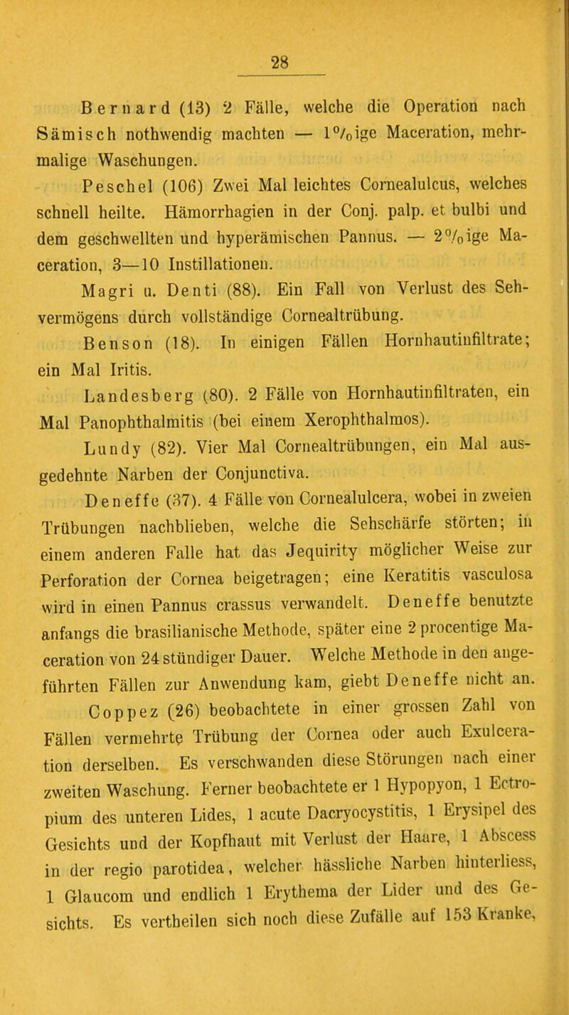 Bernard(13) 2 Fälle, welche die Operation nach Sämisch nothwendig machten — l°/0ige Maceration, mehr- malige Waschungen. Peschel (106) Zwei Mal leichtes Cornealulcus, welches schnell heilte. Hämorrhagien in der Conj. palp. et. bulbi und dem geschwellten und hyperämischen Pannus. — 2% ige Ma- ceration, 3—10 Instillationen. Magri u. Denti (88). Ein Fall von Verlust des Seh- vermögens durch vollständige Cornealtrübung. Ben son (18). In einigen Fällen Hornhautiufiltrate; ein Mal Iritis. Landesberg (80). 2 Fälle von Hornhautinfiltraten, ein Mal Panophthalmitis (bei einem Xerophthalmos). Lundy (82). Vier Mal Cornealtrübungen, ein Mal aus- gedehnte Narben der Conjunctiva. Deneffe (37). 4 Fälle von Cornealulcera, wobei in zweien Trübungen nachblieben, welche die Sehschärfe störten; in einem anderen Falle hat das Jequirity möglicher Weise zur Perforation der Cornea beigetragen; eine Keratitis vasculosa wird in einen Pannus crassus verwandelt. Deneffe benutzte anfangs die brasilianische Methode, später eine 2 procentige Ma- ceration von 24 stündiger Dauer. Welche Methode in den auge- führten Fällen zur Anwendung kam, giebt Deneffe nicht an. Coppez (26) beobachtete in einer grossen Zahl von Fällen vermehrte Trübung der Cornea oder auch Exulcera- tion derselben. Es verschwanden diese Störungen nach einer zweiten Waschung. Ferner beobachtete er 1 Hypopyon, 1 Ectro- pium des unteren Lides, 1 acute Dacryocystitis, 1 Erysipel des Gesichts und der Kopfhaut mit Verlust der Haare, 1 Abscess in der regio parotidea, welcher hässliche Narben hinterliess, 1 Glaucom und endlich 1 Erythema der Lider und des Ge- sichts. Es vertheilen sich noch diese Zufälle auf 153 Kranke,