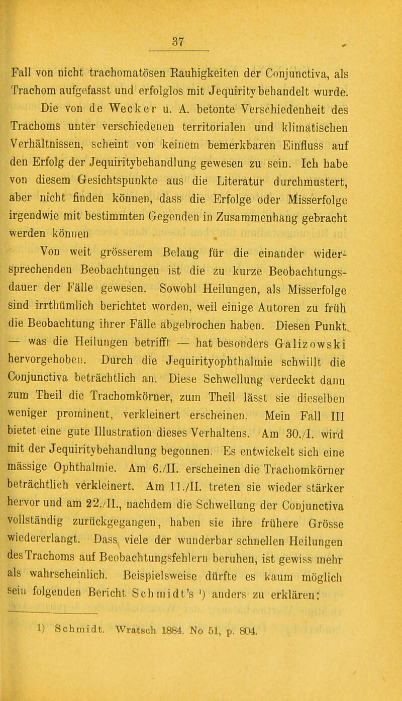 Fall von nicht trachomatösen Rauhigkeiten der Conjunctiva, als Trachom aufgefasst und erfolglos mit Jequirity behandelt wurde. Die von de Wecker u. A. betonte Verschiedenheit des Trachoms unter verschiedenen territorialen und klimatischen Verhältnissen, scheint von keinem bemerkbaren Einfluss auf den Erfolg der Jequiritybehandlung gewesen zu sein. Ich habe von diesem Gesichtspunkte aus die Literatur durchmustert, aber nicht finden können, dass die Erfolge oder Misserfolge irgendwie mit bestimmten Gegenden in Zusammenhang gebracht werden können Von weit grösserem Belang für die einander wider- sprechenden Beobachtungen ist die zu kurze Beobachtungs- dauer der Fälle gewesen. Sowohl Heilungen, als Misserfolge sind irrtlmmlich berichtet worden, weil einige Autoren zu früh die Beobachtung ihrer Fälle abgebrochen haben. Diesen Punkt, — was die Heilungen betrifft — hat besonders Galizowski hervorgehoben. Durch die Jequirityophthalmie schwillt die Conjunctiva beträchtlich an. Diese Schwellung verdeckt dann zum Theil die Trachomkörner, zum Theil lässt sie dieselben weniger promineut, verkleinert erscheinen. Mein Fall III bietet eine gute Illustration dieses Verhaltens. Am 30./1. wird mit der Jequiritybehandlung begonnen. Es entwickelt sich eine mässige Ophthalmie. Am 6./II. erscheinen die Trachomkörner beträchtlich verkleinert. Am 11 ./II. treten sie wieder stärker hervor und am 22./I1., nachdem die Schwellung der Conjunctiva vollständig zurückgegangen, haben sie ihre frühere Grösse wiedererlangt. Dass viele der wunderbar schnellen Heilungen des Trachoms auf Beobachtungsfehlern beruhen, ist gewiss mehr als wahrscheinlich. Beispielsweise dürfte es kaum möglich sein folgenden Bericht Schmidt's ') anders zu erklären: 1) Schmidt. Wratsch 1884. No 51, p. 804.