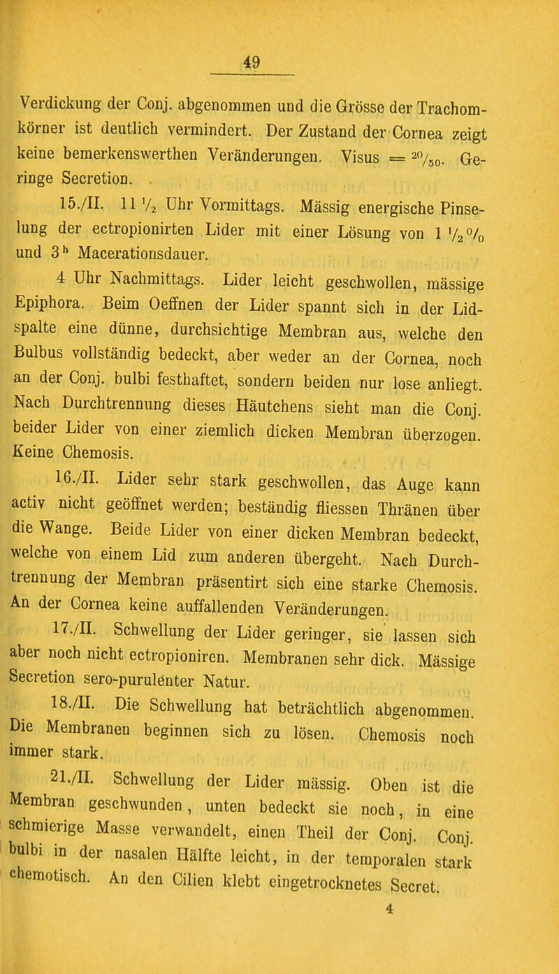 Verdickung der Conj. abgenommen und die Grösse der Trachom- körner ist deutlich vermindert. Der Zustand der Cornea zeigt keine bemerkenswerthen Veränderungen. Visus = 2%0. Ge- ringe Secretion. 15. /II. 11 >/2 Uhr Vormittags. Mässig energische Pinse- lung der ectropionirten Lider mit einer Lösung von 1 '/2 % und 3h Macerationsdauer. 4 Uhr Nachmittags. Lider leicht geschwollen, massige Epiphora. Beim Oeffnen der Lider spannt sich in der Lid- spalte eine dünne, durchsichtige Membran aus, welche den Bulbus vollständig bedeckt, aber weder an der Cornea, noch an der Conj. bulbi festhaftet, sondern beiden nur lose anliegt. Nach Durchtrennung dieses Häutchens sieht man die Conj. beider Lider von einer ziemlich dicken Membran überzogen. Keine Chemosis. 16. /II. Lider sehr stark geschwollen, das Auge kann activ nicht geöffnet werden; beständig fliessen Thränen über die Wange. Beide Lider von einer dicken Membran bedeckt, welche von einem Lid zum anderen übergeht. Nach Durch- trenuung der Membran präsentirt sich eine starke Chemosis. An der Cornea keine auffallenden Veränderungen. 17. /II. Schwellung der Lider geringer, sie' lassen sich aber noch nicht ectropioniren. Membranen sehr dick. Mässige Secretion sero-purulenter Natur. 18. /II. Die Schwellung hat beträchtlich abgenommen. Die Membranen beginnen sich zu lösen. Chemosis noch immer stark. 21./H. Schwellung der Lider mässig. Oben ist die Membran geschwunden, unten bedeckt sie noch, in eine schmierige Masse verwandelt, einen Theil der Conj. Conj bulbi in der nasalen Hälfte leicht, in der temporalen stark chemotisch. An den Cilien klebt eingetrocknetes Secret. 4