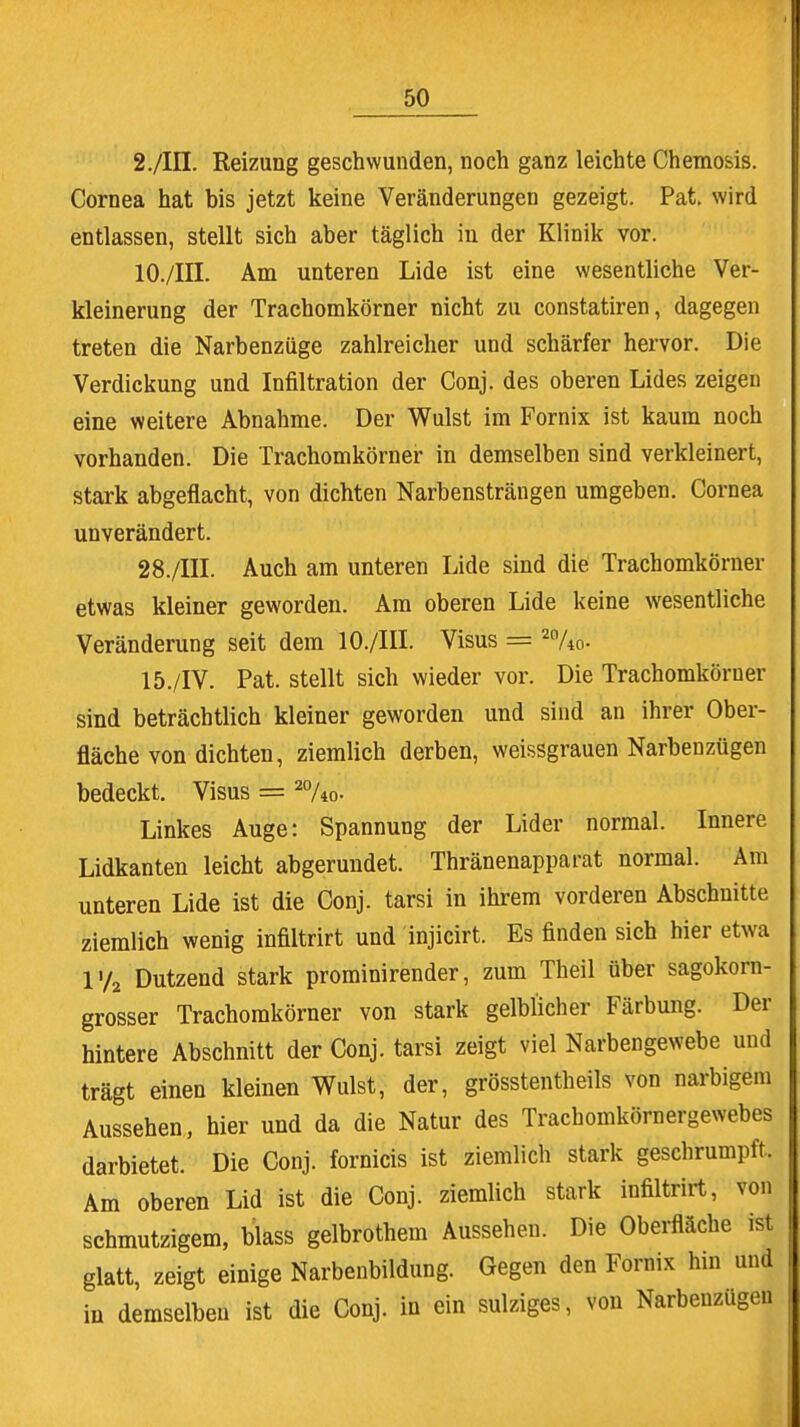 2./III. Reizung geschwunden, noch ganz leichte Chemosis. Cornea hat bis jetzt keine Veränderungen gezeigt. Pat. wird entlassen, stellt sich aber täglich in der Klinik vor. 10./III. Am unteren Lide ist eine wesentliche Ver- kleinerung der Trachomkörner nicht zu constatiren, dagegen treten die Narbenzüge zahlreicher und schärfer hervor. Die Verdickung und Infiltration der Conj. des oberen Lides zeigen eine weitere Abnahme. Der Wulst im Fornix ist kaum noch vorhanden. Die Trachomkörner in demselben sind verkleinert, stark abgeflacht, von dichten Narbensträngen umgeben. Cornea unverändert. 28./III. Auch am unteren Lide sind die Trachomkörner etwas kleiner geworden. Am oberen Lide keine wesentliche Veränderung seit dem 10./III. Visus = 2%o- 15./IV. Pat. stellt sich wieder vor. Die Trachomkörner sind beträchtlich kleiner geworden und sind an ihrer Ober- fläche von dichten, ziemlich derben, weissgrauen Narbenzügen bedeckt. Visus = 2%o- Linkes Auge: Spannung der Lider normal. Innere Lidkanten leicht abgerundet. Thränenapparat normal. Am unteren Lide ist die Conj. tarsi in ihrem vorderen Abschnitte ziemlich wenig infiltrirt und injicirt. Es finden sich hier etwa l'/2 Dutzend stark prominirender, zum Theil über sagokorn- grosser Trachomkörner von stark gelblicher Färbung. Der hintere Abschnitt der Conj. tarsi zeigt viel Narbengewebe und trägt einen kleinen Wulst, der, grösstenteils von narbigem Aussehen, hier und da die Natur des Trachomkörnergewebes darbietet. Die Conj. fornicis ist ziemlich stark geschrumpft. Am oberen Lid ist die Conj. ziemlich stark infiltrirt, von schmutzigem, Mass gelbrothem Aussehen. Die Oberfläche ist glatt, zeigt einige Narbenbildung. Gegen den Fornix hin und in demselben ist die Conj. in ein sulziges, von Narbenzügen