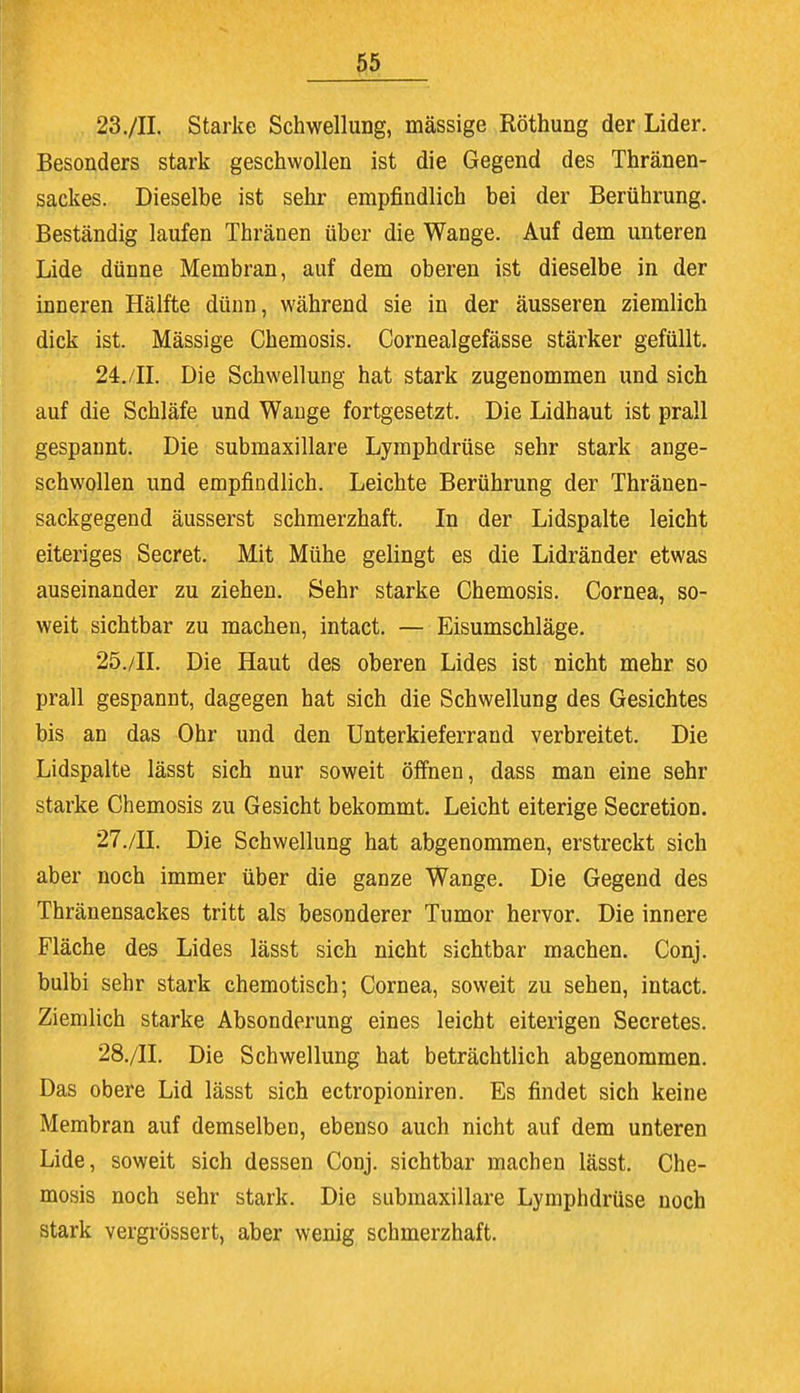 23. /IL Starke Schwellung, mässige Röthung der Lider. Besonders stark geschwollen ist die Gegend des Thränen- sackes. Dieselbe ist sehr empfindlich bei der Berührung. Beständig laufen Thränen über die Wange. Auf dem unteren Lide dünne Membran, auf dem oberen ist dieselbe in der inneren Hälfte dünn, während sie in der äusseren ziemlich dick ist. Mässige Chemosis. Cornealgefässe stärker gefüllt. 24. /II. Die Schwellung hat stark zugenommen und sich auf die Schläfe und Wange fortgesetzt. Die Lidhaut ist prall gespannt. Die submaxillare Lymphdrüse sehr stark ange- schwollen und empfindlich. Leichte Berührung der Thränen- sackgegend äusserst schmerzhaft. In der Lidspalte leicht eiteriges Secret. Mit Mühe gelingt es die Lidränder etwas auseinander zu ziehen. Sehr starke Chemosis. Cornea, so- weit sichtbar zu machen, intact. — Eisumschläge. 25. /II. Die Haut des oberen Lides ist nicht mehr so prall gespannt, dagegen hat sich die Schwellung des Gesichtes bis an das Ohr und den Unterkieferrand verbreitet. Die Lidspalte lässt sich nur soweit öffnen, dass man eine sehr starke Chemosis zu Gesicht bekommt. Leicht eiterige Secretion. 27. /II. Die Schwellung hat abgenommen, erstreckt sich aber noch immer über die ganze Wange. Die Gegend des Thränensackes tritt als besonderer Tumor hervor. Die innere Fläche des Lides lässt sich nicht sichtbar machen. Conj. bulbi sehr stark chemotisch; Cornea, soweit zu sehen, intact. Ziemlich starke Absonderung eines leicht eiterigen Secretes. 28. /II. Die Schwellung hat beträchtlich abgenommen. Das obere Lid lässt sich ectropioniren. Es findet sich keine Membran auf demselben, ebenso auch nicht auf dem unteren Lide, soweit sich dessen Conj. sichtbar machen lässt. Che- mosis noch sehr stark. Die submaxillare Lymphdrüse noch stark vergrössert, aber wenig schmerzhaft.