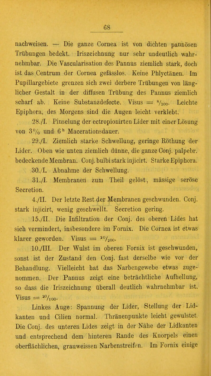 nachweisen. — Die ganze Cornea ist von dichten pannösen Trübungen bedekt. Iriszeichnung nur sehr undeutlich wahr- nehmbar. Die Vascularisation des Pannus ziemlich stark, doch ist das Centrum der Cornea gefässlos. Keine Phlyctänen. Im Pupillargebiete grenzen sich zwei derbere Trübungen von läng- licher Gestalt in der diffusen Trübung des Pannus ziemlich scharf ab. Keine Substanzdefecte. Visus = 8/2oo- Leichte Epiphora, des Morgens sind die Augen leicht verklebt. 28. /I. Pinselung der ectropionirten Lider mit einer Lösung von 3% und 6h Macerationsdauer. 29. /L Ziemlich starke Schwellung, geringe Röthung der Lider. Oben wie unten ziemlich dünne, die ganze Conj. palpebr. bedeckende Membran. Conj. bulbi stark injicirt. Starke Epiphora. 30. /I. Abnahme der Schwellung. 31. /I. Membranen zum Theil gelöst, mässige seröse Secretion. 4./II. Der letzte Rest der Membranen geschwunden. Conj. stark injicirt, wenig geschwellt. Secretion gering. 15./II. Die Infiltration der Conj. des oberen Lides hat sich vermindert, insbesondere im Fornix. Die Cornea ist etwas klarer geworden. Visus = ao/2oo- 10./III. Der Wulst im oberen Fornix ist geschwunden, sonst ist der Zustand den Conj. fast derselbe wie vor der Behandlung. Vielleicht hat das Narbengewebe etwas zuge- nommen. Der Pannus zeigt eine beträchtliche Aufhellung, so dass die Iriszeichnung überall deutlich wahrnehmbar ist. Visus = a%oo. Linkes Auge: Spannung der Lider, Stellung der Lid- kanten und Cilien normal. Thränenpunkte leicht gewulstet. Die Conj. des unteren Lides zeigt in der Nähe der Lidkanten und entsprechend dem hinteren Rande des Knorpels einen oberflächlichen, grauweissen Narbenstreifcn. Im Fornix einige