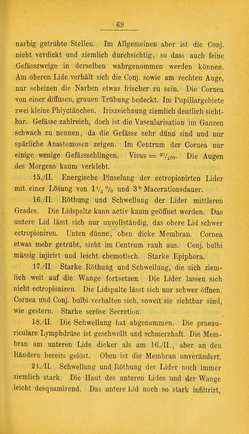 Darbig getrübte Stelleu. Im Allgemeinen aber ist die Conj. nicht verdickt und ziemlich durchsichtig, so dass auch feine Gefässzweige in derselben wahrgenommen werden können. Am oberen Lide verhält sich die Conj. sowie am rechten Auge, nur scheinen die Narben etwas frischer zu sein. Die Cornea von einer diffusen, grauen Trübung bedeckt. Im Pupillargebiete zwei kleine Phlyctänchen. Iriszeichnung ziemlich deutlich sicht- bar. Gefässe zahlreich, doch ist die Vascularisation im Ganzen schwach zu nennen, da die Gefässe sehr dünn sind und nur spärliche Anastomosen zeigen. Im Centrum der Cornea nur einige wenige Gefässschlingen. Visus = 2%00. Die Augen des Morgens kaum verklebt. 15. /II. Energische Pinselung der ectropionirten Lider mit einer Lösung von l'/2°/o und 3h Macerationsdauer. 16. /II. Röthung und Schwellung der Lider mittleren Grades. Die Lidspalte kann activ kaum geöffnet werden. Das untere Lid lässt sich nur unvollständig, das obere Lid schwer ectropioniren. Unten dünne, oben dicke Membran. Cornea etwas mehr getrübt, sieht im Centrum rauh aus. Conj. bulbi mässig injicirt und leicht chemotisch. Starke Epiphora. 17. /II. Starke Röthung und Schwellung, die sich ziem- lich weit auf die Wange fortsetzen. Die Lider lassen sich nicht ectropioniren. Die Lidspalte lässt sich nur schwer öffnen. Cornea und Conj. bulbi verhalten sich, soweit sie sichtbar sind, wie gestern. Starke seröse Secretion. 18. /II. Die Schwellung hat abgenommen. Die praeau- riculare Lymphdrüse ist geschwellt und schmerzhaft. Die Mem- bran am unteren Lide dicker als am 16./IL, aber an den Rändern bereits gelöst. Oben ist die Membran unverändert. 2lu/IL Schwellung und Röthung der Lider noch immer ziemlich stark. Die Haut des unteren Lides und der Wange leicht desquamirend. Das untere Lid noch so stark infiltrirt,