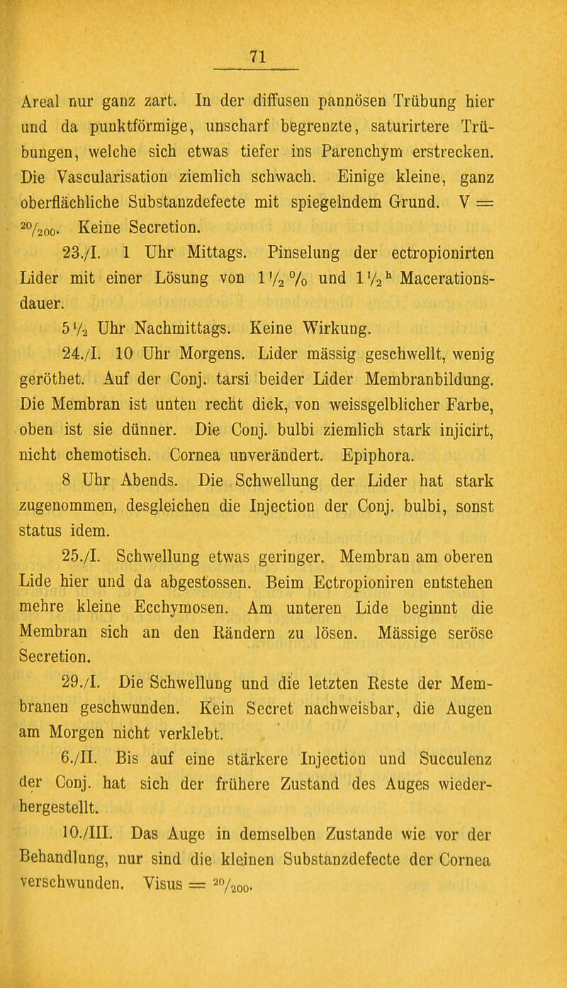 Areal nur ganz zart. In der diffusen pannösen Trübung hier und da punktförmige, unscharf begrenzte, saturirtere Trü- bungen, welche sich etwas tiefer ins Parenchym erstrecken. Die Vascularisation ziemlich schwach. Einige kleine, ganz oberflächliche Substanzdefeete mit spiegelndem Grund. V = 20/2o0. Keine Secretion. 23. /I. 1 Uhr Mittags. Pinselung der ectropionirten Lider mit einer Lösung von 1 '/2 % und 1 '/2 h Macerations- dauer. 5'/2 Uhr Nachmittags. Keine Wirkung. 24. /I. 10 Uhr Morgens. Lider mässig geschwellt, wenig geröthet. Auf der Conj. tarsi beider Lider Membranbildung. Die Membran ist unten recht dick, von weissgelblicher Farbe, oben ist sie dünner. Die Conj. bulbi ziemlich stark injicirt, nicht chemotisch. Cornea unverändert. Epiphora. 8 Uhr Abends. Die Schwellung der Lider hat stark zugenommen, desgleichen die Injection der Conj. bulbi, sonst Status idem. 25. /I. Schwellung etwas geringer. Membran am oberen Lide hier und da abgestossen. Beim Ectropioniren entstehen mehre kleine Ecchymosen. Am unteren Lide beginnt die Membran sich an den Rändern zu lösen. Mässige seröse Secretion. 29./I. Die Schwellung und die letzten Reste der Mem- branen geschwunden. Kein Secret nachweisbar, die Augen am Morgen nicht verklebt. 6./II. Bis auf eine stärkere Injection und Succulenz der Conj. hat sich der frühere Zustand des Auges wieder- hergestellt. 10./IH. Das Auge in demselben Zustande wie vor der Behandlung, nur sind die kleinen Substanzdefeete der Cornea verschwunden. Visus = ao/aoo.