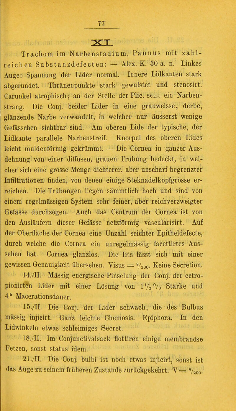 Trachom im Narbenstadium, Pannus mit zahl- reichen Substanzdefecten: — Alex. K. 30 a. n. Linkes Auge: Spannung der Lider normal. Innere Lidkanten stark abgerundet. Thränenpunkte stark gewulstet und stenosirt. Carunkel atrophisch; an der Stelle derPlic. st^. ein Narben- strang. Die Conj. beider Lider in eine grauweisse, derbe, glänzende Narbe verwandelt, in welcher nur äusserst wenige Gefässchen sichtbar sind. Am oberen Lide der typische, der Lidkante parallele Narbenstreif. Knorpel des oberen Lides leicht muldenförmig gekrümmt. — Die Cornea in ganzer Aus- dehnung von einer diffusen, grauen Trübung bedeckt, in wel- cher sich eine grosse Menge dichterer, aber unscharf begrenzter Infiltrationen finden, von denen einige Steknadelkopfgrösse er- reichen. Die Trübungen liegen sämmtlich hoch und sind von einem regelmässigen System sehr feiner, aber reichverzweigter Gefässe durchzogen. Auch das Centrum der Cornea ist von den Ausläufern dieser Gefässe netzförmig vascularisirt. Auf der Oberfläche der Cornea eine Unzahl seichter Epitheldefecte, durch welche die Cornea ein unregelmässig facettirtes Aus- sehen hat. Cornea glanzlos. Die Iris lässt sich mit einer gewissen Genauigkeit übersehen. Visus = 8/2oo- Keine Secretion. 14. /II. Mässig energische Pinselung der Conj. der ectro- pionirf&i Lider mit einer Lösung von l'/2°/o Stärke und 4h Macerationsdauer. 15. /II. Die Conj. der Lider schwach, die des Bulbus mässig injicirt. Ganz leichte Chemosis. Epiphora. In den Lidwinkeln etwas schleimiges Beeret. 18./II. Im Conjunctivalsack fiottiren einige membranöse Fetzen, sonst Status idem. 21./II. Die Conj. bulbi ist noch etwas injicirt, sonst ist das Auge zu seinem früheren Zustande zurückgekehrt. V = 8/2oo-