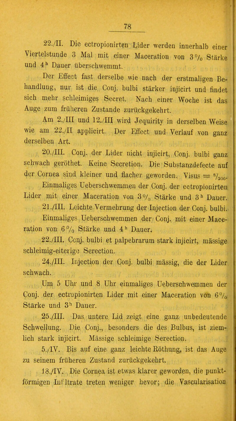 22./II. Die ectropionirten Lider werden innerhalb einer Viertelstunde 3 Mal mit einer Maceration von 3% Stärke und 4h Dauer überschwemmt. Der Effect fast derselbe wie nach der erstmaligen Be- handlung, nur ist die Conj. bulbi stärker injicirt und findet sich mehr schleimiges Secret. Nach einer Woche ist das Auge zum früheren Zustande zurückgekehrt. Am 2./III und 12./III wird Jequirity in derselben Weise wie am 22./II applicirt. Der Effect und Verlauf von ganz derselben Art. 20. /III. Conj. der Lider nicht injicirt, Conj. bulbi ganz schwach geröthet. Keine Secretion. Die Substanzdefecte auf der Cornea sind kleiner und flacher geworden. Visus = 8/2O0. Einmaliges Ueberschwemmen der Conj. der ectropionirten Lider mit einer Maceration von 3% Stärke und 3h Dauer. 21. /III. Leichte.Vermehrung der Injection der Conj. bulbi. Einmaliges Ueberschwemmen der Conj. mit einer Mace- ration von 6% Stärke und 4h Dauer. 22. /III. Ccnj. bulbi et palpebrarum stark injicirt, mässige schleimig-eiterige Serection. 24. /III. Injection der Conj. bulbi mässig, die der Lider schwach. Um 5 Uhr und 8 Uhr einmaliges Ueberschwemmen der Conj. der ectropionirten Lider mit einer Maceration von 6% Stärke und 3h Dauer. 25. /III. Das untere Lid zeigt eine ganz unbedeutende Schwellung. Die Conj., besonders die des Bulbus, ist ziem- lich stark injicirt. Mässige schleimige Serection. 5./IV. Bis auf eine ganz leichte Röthung, ist das Auge zu seinem früheren Zustand zurückgekehrt. 18./IV. Die Cornea ist etwas klarer geworden, die punkt- förmigen In fitrate treten weniger bevor; die Vascularisatiou