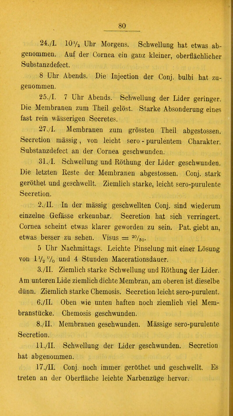 24. /I. 10 ya Uhr Morgens. Schwellung hat etwas ab- genommen. Auf der Cornea ein ganz kleiner, oberflächlicher Substanzdefect. 8 Uhr Abends. Die Injection der Conj. bulbi hat zu- genommen. 25. /I. 7 Uhr Abends. Schwellung der Lider geringer. Die Membranen zum Theil gelöst. Starke Absonderung eines fast rein wässerigen Secretes. 27./I. Membranen zum grössten Theil abgestossen. Secretion mässig, von leicht sero - purulentem Charakter. Substanzdefect an der Cornea geschwunden. 31./I. Schwellung und Röthung der Lider geschwunden. Die letzten Reste der Membranen abgestossen. Conj. stark geröthet und geschwellt. Ziemlich starke, leicht sero-purulente Secretion. 2. /II. In der mässig geschwellten Conj. sind wiederum einzelne Gefässe erkennbar. Secretion hat sich verringert. Cornea scheint etwas klarer geworden zu sein. Pat. giebt an, etwas besser zu sehen. Visus = 2%0. 5 Uhr Nachmittags. Leichte Pinselung mit einer Lösung von 1 '/2 70 und 4 Stunden Macerationsdauer. 3. /II. Ziemlich starke Schwellung und Röthung der Lider. Am unteren Lide ziemlich dichte Membran, am oberen ist dieselbe dünn. Ziemlich starke Chemosis. Secretion leicht sero-purulent. 6./IL Oben wie unten haften noch ziemlich viel Mem- branstücke. Chemosis geschwunden. 8./II. Membranen geschwunden. Mässige sero-purulente Secretion. 11./II. Schwellung der Lider geschwunden. Secretion hat abgenommen. 17./II. Conj. noch immer geröthet und geschwellt. Es treten an der Oberfläche leichte Narbenzüge hervor.