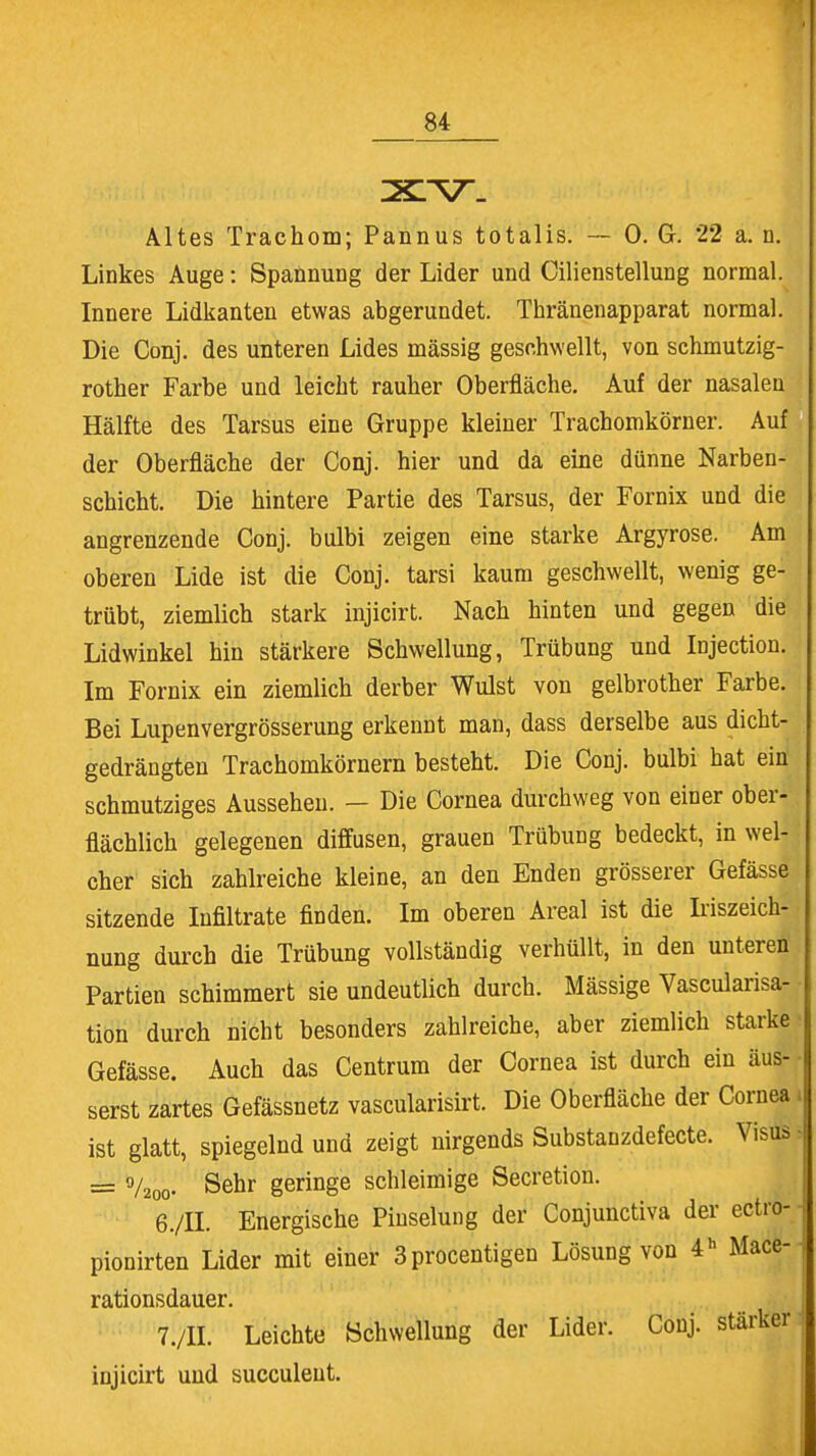 Altes Trachom; Pannus totalis. — 0. G. 22 a. n. Linkes Auge: Spannung der Lider und Cilienstellung normal. Innere Lidkanten etwas abgerundet. Thränenapparat normal. Die Conj. des unteren Lides mässig geschwellt, von schmutzig- rother Farbe und leicht rauher Oberfläche. Auf der nasalen Hälfte des Tarsus eine Gruppe kleiner Trachomkörner. Auf der Oberfläche der Conj. hier und da eine dünne Narben- schicht. Die hintere Partie des Tarsus, der Fornix und die angrenzende Conj. bulbi zeigen eine starke Argyrose. Am oberen Lide ist die Conj. tarsi kaum geschwellt, wenig ge- trübt, ziemlich stark injicirt. Nach hinten und gegen die Lidwinkel hin stärkere Schwellung, Trübung und Injection. Im Fornix ein ziemlich derber Wulst von gelbrother Farbe. Bei Lupenvergrösserung erkennt man, dass derselbe aus dicht- gedrängten Trachomkörnern besteht. Die Conj. bulbi hat ein schmutziges Aussehen. — Die Cornea durchweg von einer ober- flächlich gelegenen diffusen, grauen Trübung bedeckt, in wel- cher sich zahlreiche kleine, an den Enden grösserer Gefässe sitzende Infiltrate finden. Im oberen Areal ist die Iriszeich- nung durch die Trübung vollständig verhüllt, in den unteren Partien schimmert sie undeutlich durch. Mässige Vascularisa- tion durch nicht besonders zahlreiche, aber ziemlich starke Gefässe. Auch das Centrum der Cornea ist durch ein äus- serst zartes Gefässnetz vascularisirt. Die Oberfläche der Cornea ist glatt, spiegelnd und zeigt nirgends Substanzdefecte. Visrää = f/200. Sehr geringe schleimige Secretion. 6. /II. Energische Pinselung der Conjunctiva der ectro- pionirten Lider mit einer 3procentigen Lösung von 4h Mace- rationsdauer. 7. /II. Leichte Schwellung der Lider. Conj. stärker injicirt und succuleut.