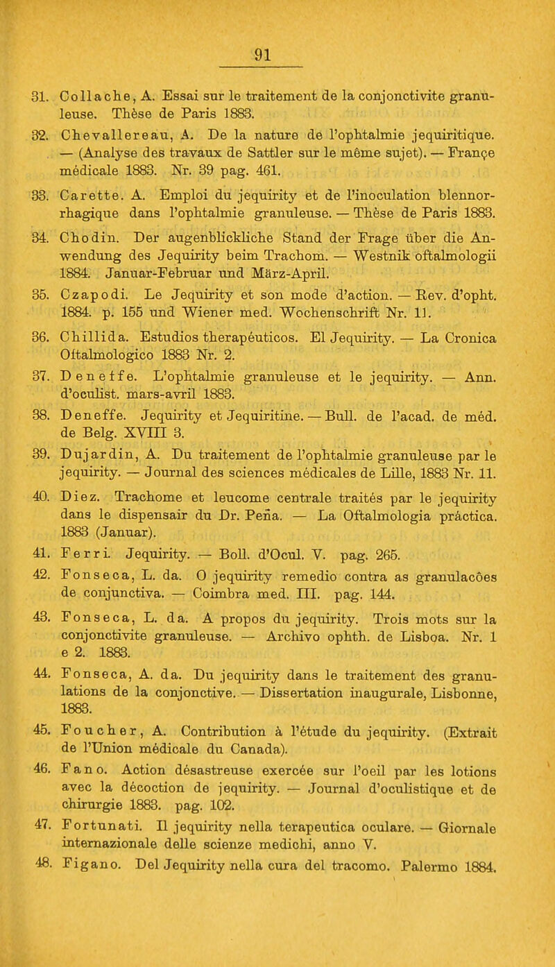 31. Collache, A. Essai sur le traitement de la conjonctivite granu- leuse. These de Paris 1883. 32. Chevallereau, A. De la nature de l'oplitalmie jequiritique. — (Analyse des travaux de Sattler sur le meme sujet). — France medicale 1883. Nr. 39 pag. 461. 33. Carette. A. Emploi du jequirity et de l'inoculation blennor- rhagique dans l'ophtalmie granuleuse. — These de Paris 1883. 34. Chodin. Der augenblickliche Stand der Frage über die An- wendung des Jequirity beim Trachom. — Westnik oftalmologii 1884. Januar-Februar und März-April. 35. Czapodi. Le Jequirity et son mode d'action. — Rev. d'opht. 1884. p. 155 und Wiener med. Wochenschrift Nr. 11. 36. Chillida. Estudios therapeuticos. El Jequirity. — La Cronica Oftalmologico 1883 Nr. 2. 37. Deneife. L'ophtalmie granuleuse et le jequirity. — Ann. d'oculist. mars-avril 1883. 38. Deneffe. Jequirity et Jequiritine. — Bull, de l'acad. de med. de Belg. XVIII 3. 39. Dujardin, A. Du traitement de l'ophtalmie granuleuse par le jequirity. — Journal des sciences medicales de Lille, 1883 Nr. 11. 40. Diez. Trachome et leucome centrale traites par le jequirity dans le dispensair du Dr. Peüa. — La Oftahnologia practica. 1883 (Januar). 41. Ferri. Jequirity. — Boll. d'Ocul. V. pag. 265. 42. F onseca, L. da. O jequirity remedio contra as granulacöes de conjunctiva. — Coimbra med. III. pag. 144. 43. Fonseca, L. da. A propos du jequirity. Trois mots sur la conjonctivite granuleuse. — Archivo ophth. de Lisboa. Nr. 1 e 2. 1883. 44. Fonseca, A. da. Du jequirity dans le traitement des granu- lations de la conjonctive. — Dissertation inaugurale, Lisbonne, 1883. 45. Foucher, A. Contribution ä l'etude du jequirity. (Extrait de l'Union medicale du Canada). 46. Fano. Action desastreuse exercee sur l'oeil par les lotions avec la decoction de jequirity. — Journal d'oculistique et de Chirurgie 1883. pag. 102. 47. Fortunati. II jequirity nella terapeutica oculare. — Giornale internazionale delle scienze medichi, anno V. 48. Figano. Del Jequirity nella cura del tracomo. Palermo 1884.