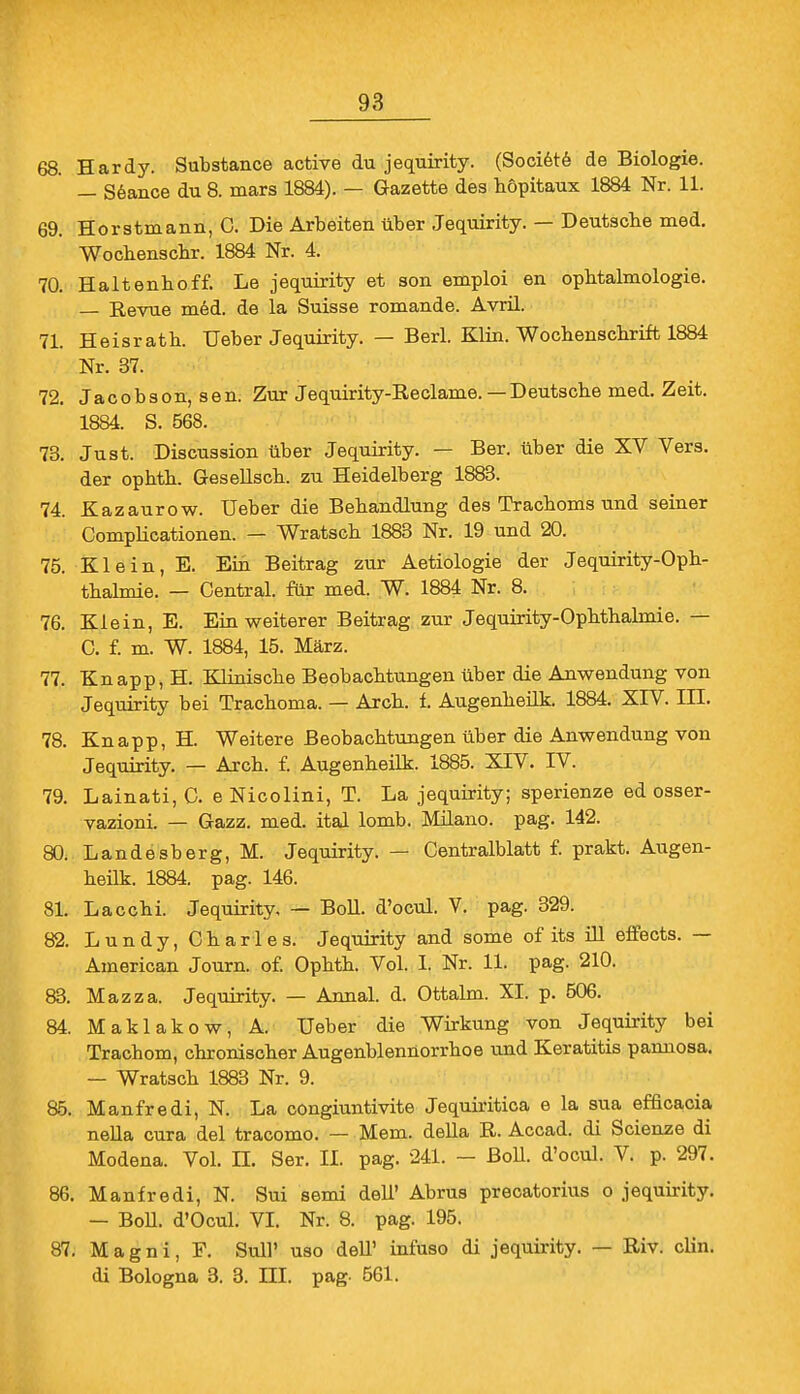 68. Hardy. Substance active du jequirity. (Societe de Biologie. — Sealice du 8. mars 1884). — Gazette des höpitaux 1884 Nr. 11. 69. Horstmann, C. Die Arbeiten über Jequirity. — Deutscbe med. Wocbenscbr. 1884 Nr. 4. 70. Haltenboff. Le jequirity et son emploi en opbtalmologie. — Revue med. de la Suisse romande. Avril. 71. Heisrath. Ueber Jequirity. — Berl. Klin. Wochenschrift 1884 Nr. 37. 72. Jacobson, sen. Zur Jequirity-Reclame. — Deutsche med. Zeit. 1884. S. 568. 73. Just. Discussion über Jequirity. — Ber. über die XV Vers, der ophth. Gesellsch. zu Heidelberg 1883. 74. Kazaurow. Ueber die Behandlung des Trachoms und seiner Complicationen. — Wratsch 1883 Nr. 19 und 20. 75. Klein, E. Ein Beitrag zur Aetiologie der Jequirity-Oph- thalmie. — Central, für med. W. 1884 Nr. 8. 76. Klein, E. Ein weiterer Beitrag zur Jequirity-Ophthalmie. — G. f. m. W. 1884, 15. März. 77. Knapp, H. Klinische Beobachtungen über die Anwendung von Jequirity bei Trachoma. — Arch. f. Augenheilk. 1884. XIV. HL 78. Knapp, H. Weitere Beobachtungen über die Anwendung von Jequirity. — Arch. f. Augenheilk. 1885. XIV. IV. 79. Lainati, C. e Nicolini, T. La jequirity; sperienze ed osser- vazioni. — Gazz. med. ital lomb. Müano. pag. 142. 80. Landesberg, M. Jequirity. — Centraiblatt f. prakt. Augen- heilk. 1884. pag. 146. 81. Lacchi. Jequirity, — Boll, d'ocul. V. pag. 329. 82. Lundy, Charles. Jequirity and some of its ill effects. — American Journ. of. Ophth. Vol. I. Nr. 11. pag. 210. 83. Mazza. Jequirity. — Annal. d. Ottalm. XI. p. 506. 84. Maklakow, A. Ueber die Wirkung von Jequirity bei Trachom, chronischer Augenblennorrhoe und Keratitis pannosa. — Wratsch 1883 Nr. 9. 85. Manfredi, N. La congiuntivite Jequiritica e la sua efficacia nella cura del tracomo. — Mem. della R. Accad. di Scienze di Modena. Vol. II. Ser. II. pag. 241. - Boll, d'ocul. V. p. 297. 86. Manfredi, N. Sui semi dell' Abrus precatorius o jequirity. — Boll. d'Ocul. VI. Nr. 8. pag. 195. 87. Magni, F. Süll' uso delT infuso di jequirity. — Riv. clin. di Bologna 3. 3. III. pag- 561.