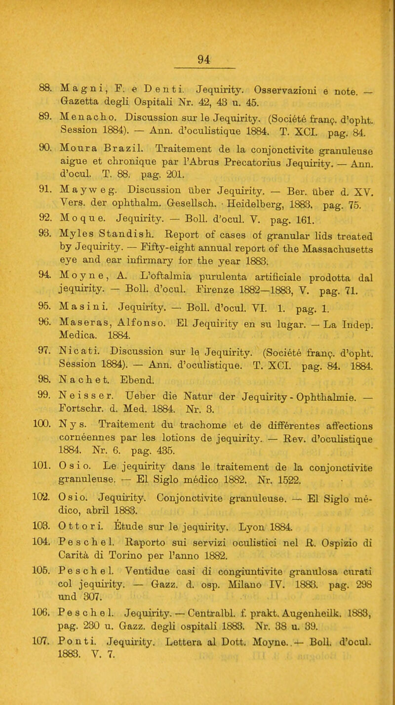 88. Magni, F. e Deuti. Jequirity. Osservazicmi e note. — Gazetta degli Ospitali Nr. 42, 43 u. 45. 89. Meuacho. Discussion sur le Jequirity. (Societe franc. d'opht. Session 1884). — Ann. d'oculistique 1884. T. XCI. pag. 84. 90. Moura Brazil. Traitement de la conjonctivite granuleuse aigue et chronique par l'Abrus Precatorius Jequirity. — Ann. d'ocul. T. 88. pag. 201. 91. Mayweg. Discussion über Jequirity. — Ber. über d. XV. Vers, der opbtbalm. Gesellsch. • Heidelberg, 1883. pag. 75. 92. M o q u e. Jequirity. — Boll, d'ocul. V. pag. 161. 93. Myles Standish. Report of cases of granulär lids treated by Jequirity. — Fifty-eight annual report of tbe Massachusetts eye and ear infirmary for tbe year 1883. 94. Moyne, A. L'oftalmia purulenta artificiale prodotta dal jequirity. — Boll, d'ocul. Firenze 1882—1883, V. pag. 71. 95. Masini. Jequirity. — Boll, d'ocul. VI. 1. pag. 1. 96. Maseras, Alfonso. El Jequirity en su lugar. — La Indep. Medica. 1884. 97. Nicati. Discussion sur le Jequirity. (Societe franc. d'opbt. Session 1884). — Ann. d'oculistique. T. XCI. pag. 84. 1884. 98. Nacbet. Ebend. 99. N e i s s e r. Ueber die Natur der Jequirity - Ophthalmie. — Fortschr. d. Med. 1884. Nr. 3. 100. Nys. Traitement du trachome et de differentes affections corneennes par les lotions de jequirity. — Rev. d'oculistique 1884. Nr. 6. pag. 435. 101. O s i o. Le jequirity dans le traitement de la conjonctivite granuleuse. — El Siglo medico 1882. Nr. 1522. 102. Osio. Jequirity. Conjonctivite granuleuse. — El Siglo me- dico, abril 1883. 103. O 11 o r i. Etüde sur le jequirity. Lyon 1884. 104. P e s c h e 1. Raporto sui servizi oculistici nel R. Ospizio di Caritä di Torino per l'anno 1882. 105. P e s c h e 1. Ventidue casi di congiuntivite granulosa curati col jequirity. — Gazz. d. osp. Milano IV. 1883. pag. 298 und 307. 106. P e s c h e 1. Jequirity. — Centralbl. f. prakt. Augenheilk. 1883, pag. 230 u. Gazz. degli ospitali 1883. Nr. 38 u. 39. 107. Ponti. Jequirity. Lettera al Dott. Moyne..— Boll, d'ocul. 1883. V. 7.