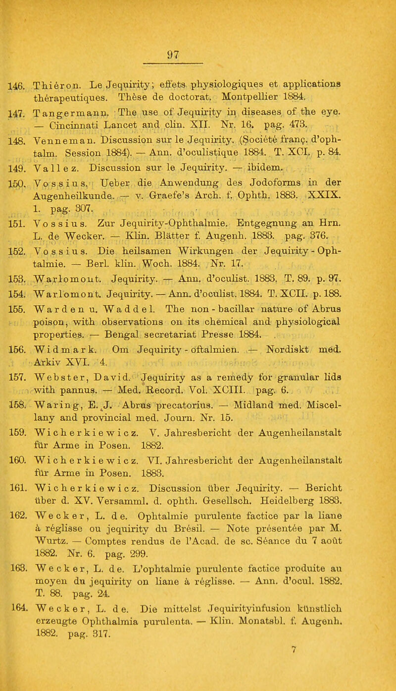 146. Thieron. Le Jequirity; eö'ets physiologiques et applications therapeutiques. These de doctorat. Montpellier 1884. 147. Tangermann. The use of Jequirity in diseases of the eye. — Cincinnati Lancet and clin. XII. Nr. 16. pag. 473. 148. Venne man. Discussion sur le Jequirity. (Societe franc. d'oph- talm. Session 1884). — Ann. d'oculistique 1884. T. XCI. p. 84. 149. Vallez. Discussion sur le Jequirity. — ibidem. 150. Vossius. Ueber die Anwendung des Jodoforms in der Augenheilkunde. — v. Graefe's Arch. f. Ophth. 1883. XXIX. 1. pag. 307. 151. Vossius. Zur Jequirity-Ophthalmie. Entgegnung an Hrn. L. de Wecker. — Klin. Blätter f. Augenh. 1883. pag. 376. 152. Vossius. Die heilsamen Wirkungen der Jequirity - Oph- talmie. — Berl. klin. Woch. 1884. Nr. 17. 153. Warlomont. Jequirity. — Ann. d'oculist. 1883. T. 89. p. 97. 154. Warlomont. Jequirity. — Ann. d'oculist. 1884. T. XCII. p. 188. 155. Warden u. Waddel. The non-bacillar nature of Abrus poison, with observations on its chemical and physiological properties. — Bengal secretariat Presse 1884. 156. Widmark. Om Jequirity - oftalmien. — Nordiskt med. Arkiv XVI. 4. 157. Webster, David. Jequirity as a remedy for granulär lids with pannus. — Med. Becord. Vol. XCIII. pag. 6. 158. Waring, E. .J. Abrus precatorius. — Midland med. Miscel- lany and provincial med. Journ. Nr. 15. 159. Wiche rkiewicz. V.Jahresbericht der Augenheilanstalt für Arme in Posen. 1882. 160. Wicherkiewicz. VI. Jahresbericht der Augenheilanstalt für Arme in Posen. 1883. 161. Wicherkiewicz. Discussion über Jequirity. — Bericht über d. XV. Versamml. d. ophth. Gesellsch. Heidelberg 1883. 162. Wecker, L. de. Ophtalmie purulente factice par la liane ä reglisse ou jequirity du Bresil. — Note pr6sentee par M. Wurtz. — Comptes rendus de l'Acad. de sc. Seance du 7 aoüt 1882. Nr. 6. pag. 299. 163. Wecker, L. de. L'ophtalmie purulente factice produite au moyen du jequirity on liane ä reglisse. — Ann. d'ocul. 1S82. T. 88. pag. 24 164. Wecker, L. de. Die mittelst Jequirityinfusion künstlich erzeugte Ophthalmia purulenta. — Klin. Monatsbl. f. Augenh. 1882. pag. 317.