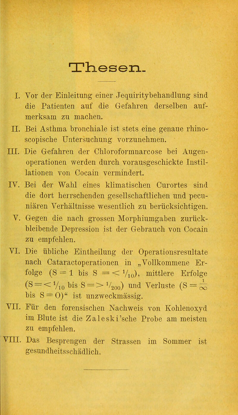 Thesen. I. Vor der Einleitung einer Jequiritybehandlung sind die Patienten auf die Gefahren derselben auf- merksam zu machen. IL Bei Asthma bronchiale ist stets eine genaue rhino- scopische Untersuchung vorzunehmen. III. Die Gefahren der Chloroformnarcose bei Augen- operationen werden durch vorausgeschickte Instil- lationen von Cocain vermindert. IV. Bei der Wahl eines klimatischen Curortes sind die dort herrschenden gesellschaftlichen und pecu- niären Verhältnisse wesentlich zu berücksichtigen. V. Gegen die nach grossen Morphiumgaben zurück- bleibende Depression ist der Gebrauch von Cocain zu empfehlen. VI. Die übliche Eintheilung der Operationsresultate nach Cataractoperationen in „Vollkommene Er- folge (S = l bis S =<V10), mittlere Erfolge (S = < Vio bis S = > V200) und Verluste (S = ^ bis S = 0) ist unzweckmässig. VII. Für den forensischen Nachweis von Kohlenoxyd im Blute ist die Zaleski'sche Probe am meisten zu empfehlen. VIII. Das Besprengen der Strassen im Sommer ist gesundheitsschädlich.