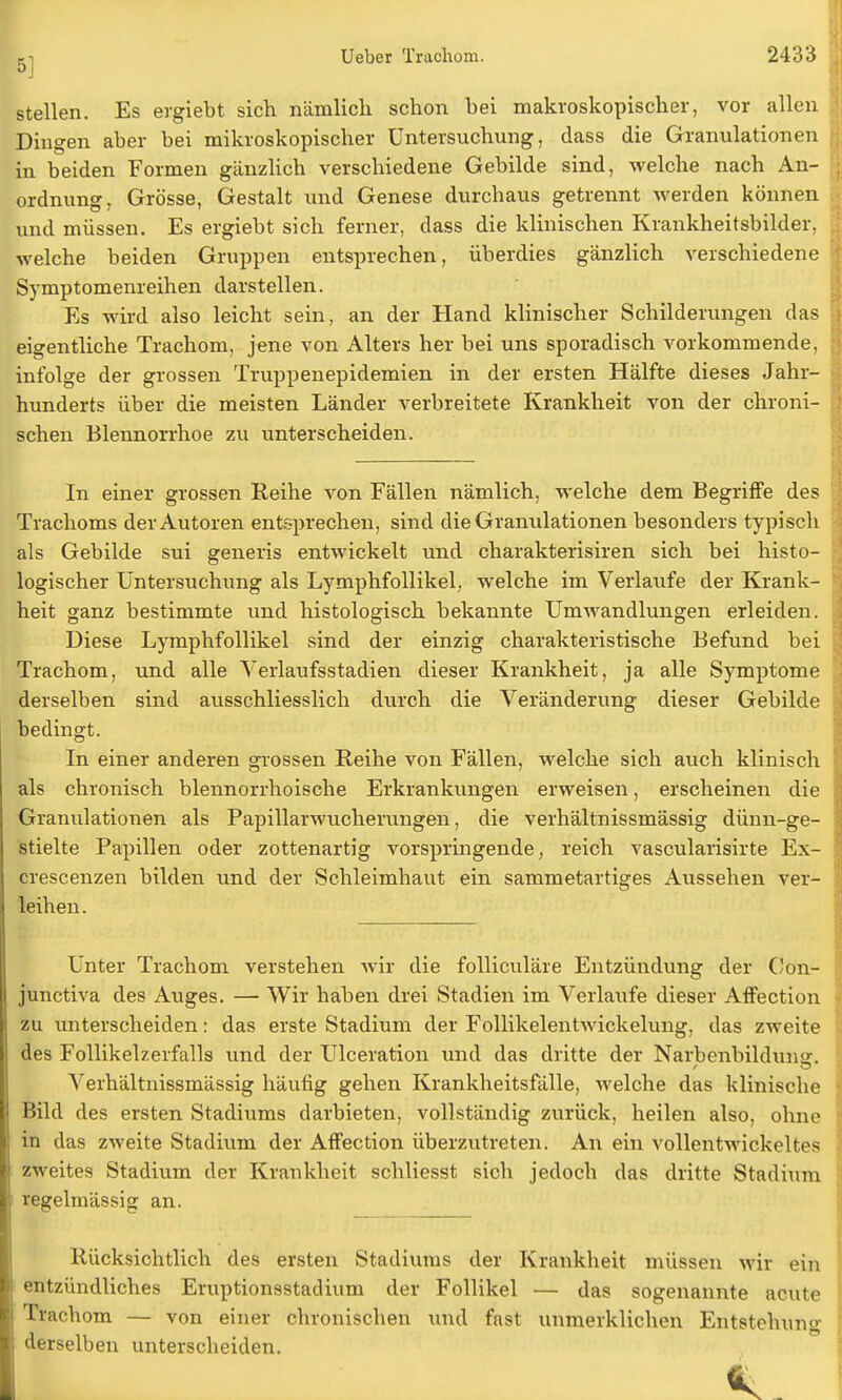 stellen. Es ergiebt sich nämlich schon bei makroskopischer, vor allen Dingen aber bei mikroskopischer Untersuchung, dass die Granulationen in beiden Formen gänzlich verschiedene Gebilde sind, welche nach An- ordnung, Grösse, Gestalt und Genese durchaus getrennt werden können und müssen. Es ergiebt sich ferner, dass die klinischen Krankheitsbilder, welche beiden Gruppen entsprechen, überdies gänzlich verschiedene Symptomenreihen darstellen. Es wird also leicht sein, an der Hand klinischer Schilderungen das eigentliche Trachom, jene von Alters her bei uns sporadisch vorkommende, infolge der grossen Truppenepidemien in der ersten Hälfte dieses Jahr- hunderts über die meisten Länder verbreitete Krankheit von der chroni- schen Blennorrhoe zu unterscheiden. In einer grossen Reihe von Fällen nämlich, welche dem Begriffe des Trachoms der Autoren entsprechen, sind die Granulationen besonders typisch als Gebilde sui generis entwickelt und charakterisiren sich bei histo- logischer Untersuchung als Lymphfollikel, welche im Verlaufe der Krank- heit ganz bestimmte und histologisch bekannte Umwandlungen erleiden. Diese Lymphfollikel sind der einzig charakteristische Befund bei Trachom, und alle Verlaufsstadien dieser Krankheit, ja alle Symptome derselben sind ausschliesslich durch die Veränderung dieser Gebilde bedingt. In einer anderen grossen Reihe von Fällen, welche sich auch klinisch als chronisch blennorrhoische Erkrankungen erweisen, erscheinen die Granulationen als Papillarwucherungen, die verhältnissmässig dünn-ge- stielte Papillen oder zottenartig vorspringende, reich vascularisirte Ex- crescenzen bilden und der Schleimhaut ein sammetartiges Aussehen ver- leihen. Unter Trachom verstehen wir die folliculäre Entzündung der Con- junctiva des Auges. — Wir haben drei Stadien im Verlaufe dieser Affection zu unterscheiden: das erste Stadium der Follikelentwickelung, das zweite des Follikelzerfalls und der Ulceration und das dritte der Narbenbildunsr. Verhältnissmässig häufig gehen Krankheitsfälle, welche das klinische Bild des ersten Stadiums darbieten, vollständig zurück, heilen also, ohne in das zweite Stadium der Affection überzutreten. An ein vollentwickeltes zweites Stadium der Krankheit schliesst sich jedoch das dritte Stadium regelmässig an. Rücksichtlich des ersten Stadiums der Krankheit müssen wir ein entzündliches Eruptionsstadium der Follikel — das sogenannte acute Trachom — von einer chronischen und fast unmerklichen Entstehung derselben unterscheiden.