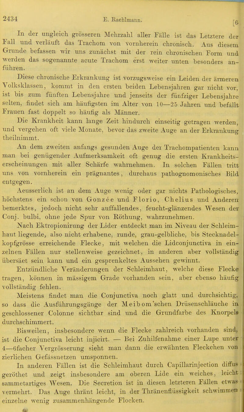 In der ungleich grösseren Mehrzahl aller Fälle ist das Letztere der Fall und verläuft das Trachom von vornherein chronisch. Aus diesem Grunde befassen wir uns zunächst mit der rein chronischen Form und werden das sogenannte acute Trachom erst weiter unten besonders an- führen. Diese chronische Erkrankung ist vorzugsweise ein Leiden der ärmeren Volksklassen, kommt in den ersten beiden Lebensjahren gar nicht vor, ist bis zum fünften Lebensjahre und jenseits der fünfziger Lebensjahre selten, findet sich am häufigsten im Alter von 10—25 Jahren und befällt Frauen fast doppelt so häufig als Männer. Die Krankheit kann lange Zeit hindurch einseitig getragen werden, und vergehen oft viele Monate, bevor das zweite Auge an der Erkrankung theilnimmt. An dem zweiten anfangs gesunden Auge der Trachompatienten kann man bei genügender Aufmerksamkeit oft genug die ersten Krankheits- erscheinungen mit aller Schärfe wahrnehmen. In solchen Fällen tritt uns von vornherein ein prägnantes, durchaus pathognomonisches Bild entgegen. Aeusserlich ist an dem Auge wenig oder gar nichts Pathologisches, höchstens ein schon von Gonzee und Florio, Chelius und Anderen bemerktes, jedoch nicht sehr auffallendes, feucht-glänzendes Wesen der Conj. bulbi, ohne jede Spur von Röthung, wahrzunehmen. Nach Ektropionirung der Lider entdeckt man im Niveau der Schleim- haut liegende, also nicht erhabene, runde, grau-gelbliche, bis Stecknadel- kopfgrösse erreichende Flecke, mit welchen die Lidconjunctiva in ein- zelnen Fällen nur stellenweise gezeichnet, in anderen aber vollständig übersäet sein kann und ein gesprenkeltes Aussehen gewinnt. Entzündliche Veränderungen der Schleimhaut, welche diese Flecke tragen, können in massigem Grade vorhanden sein, aber ebenso häufig vollständig fehlen. Meistens findet man die Conjunctiva noch glatt und durchsichtig, so dass die Ausführungsgänge der Meibom'sehen Drüsenschläuche in geschlossener Colonne sichtbar sind und die Grundfarbe des Knorpel» durchschimmert. Bisweilen, insbesondere wenn die Flecke zahlreich vorhanden sind, ist die Conjunctiva leicht injicirt. — Bei Zuhilfenahme einer Lupe unter 4—6facher Vergrösserung sieht man dann die erwähnten Fleckchen von zierlichen Gefässnetzen umsponnen. In anderen Fällen ist die Schleimhaut durch Capillarinjection diffus geröthet und zeigt insbesondere am oberen Lide ein weiches, leicht sammetartiges Wesen. Die Secretion ist in diesen letzteren Fällen etwas vermehrt. Das Auge thränt leicht, in der Thränenflüssigkeit schwimmen einzelne wenig zusammenhängende Flocken.