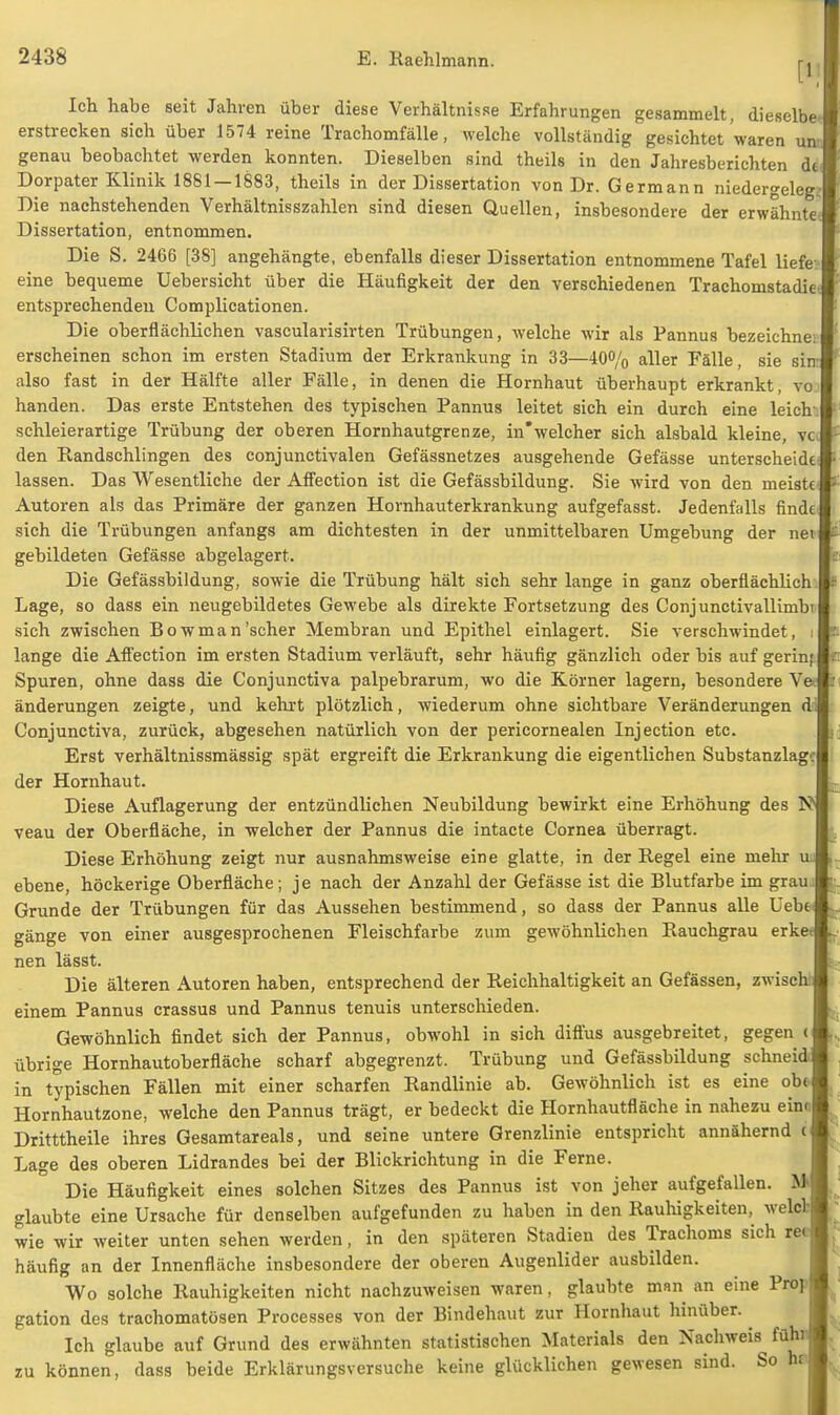 Ich habe seit Jahren über diese Verhältnisse Erfahrungen gesammelt, dieselbe erstrecken sich über 1574 reine Trachomfälle, welche vollständig gesichtet waren un genau beobachtet werden konnten. Dieselben sind theils in den Jahresberichten de Dorpater Klinik 1881 — 1883, theils in der Dissertation von Dr. Germann niedergeleg. Die nachstehenden Verhältnisszahlen sind diesen Quellen, insbesondere der erwähnte Dissertation, entnommen. Die S. 2466 [38] angehängte, ebenfalls dieser Dissertation entnommene Tafel liefe eine bequeme Uebersicht über die Häufigkeit der den verschiedenen Trachomstadie. entsprechenden Complicationen. Die oberflächlichen vascularisirten Trübungen, welche wir als Pannus bezeichne: erscheinen schon im ersten Stadium der Erkrankung in 33—40% aller Fälle, sie sin- also fast in der Hälfte aller Fälle, in denen die Hornhaut überhaupt erkrankt, vo handen. Das erste Entstehen des typischen Pannus leitet sich ein durch eine leich. schleierartige Trübung der oberen Hornhautgrenze, in'welcher sich alsbald kleine, vc den Randschlingen des conjunctivalen Gefässnetzes ausgehende Gefässe unterscheide lassen. Das Wesentliche der Affection ist die Gefässbildung. Sie wird von den meiste* Autoren als das Primäre der ganzen Hornhauterkrankung aufgefasst. Jedenfalls finde sich die Trübungen anfangs am dichtesten in der unmittelbaren Umgebung der nei gebildeten Gefässe abgelagert. Die Gefässbildung, sowie die Trübung hält sich sehr lange in ganz oberflächlich Lage, so dass ein neugebildetes Gewebe als direkte Fortsetzung des Conjunctivallimbi sich zwischen Bowman'scher Membran und Epithel einlagert. Sie verschwindet, i lange die Affection im ersten Stadium verläuft, sehr häufig gänzlich oder bis auf gerin; Spuren, ohne dass die Conjunctiva palpebrarum, wo die Körner lagern, besondere V änderungen zeigte, und kehrt plötzlich, wiederum ohne sichtbare Veränderungen d Conjunctiva, zurück, abgesehen natürlich von der pericornealen Injection etc. Erst verhältnissmässig spät ergreift die Erkrankung die eigentlichen Substanzlag': der Hornhaut. Diese Auflagerung der entzündlichen Neubildung bewirkt eine Erhöhung des N veau der Oberfläche, in welcher der Pannus die intacte Cornea überragt. Diese Erhöhung zeigt nur ausnahmsweise eine glatte, in der Regel eine mehr ebene, höckerige Oberfläche; je nach der Anzahl der Gefässe ist die Blutfarbe im grau Grunde der Trübungen für das Aussehen bestimmend, so dass der Pannus alle Uebe* gänge von einer ausgesprochenen Fleischfarbe zum gewöhnlichen Rauchgrau erke nen lässt. Die älteren Autoren haben, entsprechend der Reichhaltigkeit an Gefässen, zwisch einem Pannus crassus und Pannus tenuis unterschieden. Gewöhnlich findet sich der Pannus, obwohl in sich diffus ausgebreitet, gegen c übrige Hornhautoberfläche scharf abgegrenzt. Trübung und Gefässbildung schnei in typischen Fällen mit einer scharfen Randlinie ab. Gewöhnlich ist es eine ob* Hornhautzone, welche den Pannus trägt, er bedeckt die Hornhautfläche in nahezu ein« Dritttheile ihres Gesamtareals, und seine untere Grenzlinie entspricht annähernd ( Lage des oberen Lidrandes bei der Blickrichtung in die Ferne. Die Häufigkeit eines solchen Sitzes des Pannus ist von jeher aufgefallen. M glaubte eine Ursache für denselben aufgefunden zu haben in den Rauhigkeiten, weg wie wir weiter unten sehen werden, in den späteren Stadien des Trachoms sich rei häufig an der Innenfläche insbesondere der oberen Augenlider ausbilden. Wo solche Rauhigkeiten nicht nachzuweisen waren, glaubte man an eine Prop gation des trachomatösen Processes von der Bindehaut zur Hornhaut hinüber. Ich glaube auf Grund des erwähnten statistischen Materials den Nachweis füh: zu können, dass beide Erklärungsversuche keine glücklichen gewesen sind. So h: