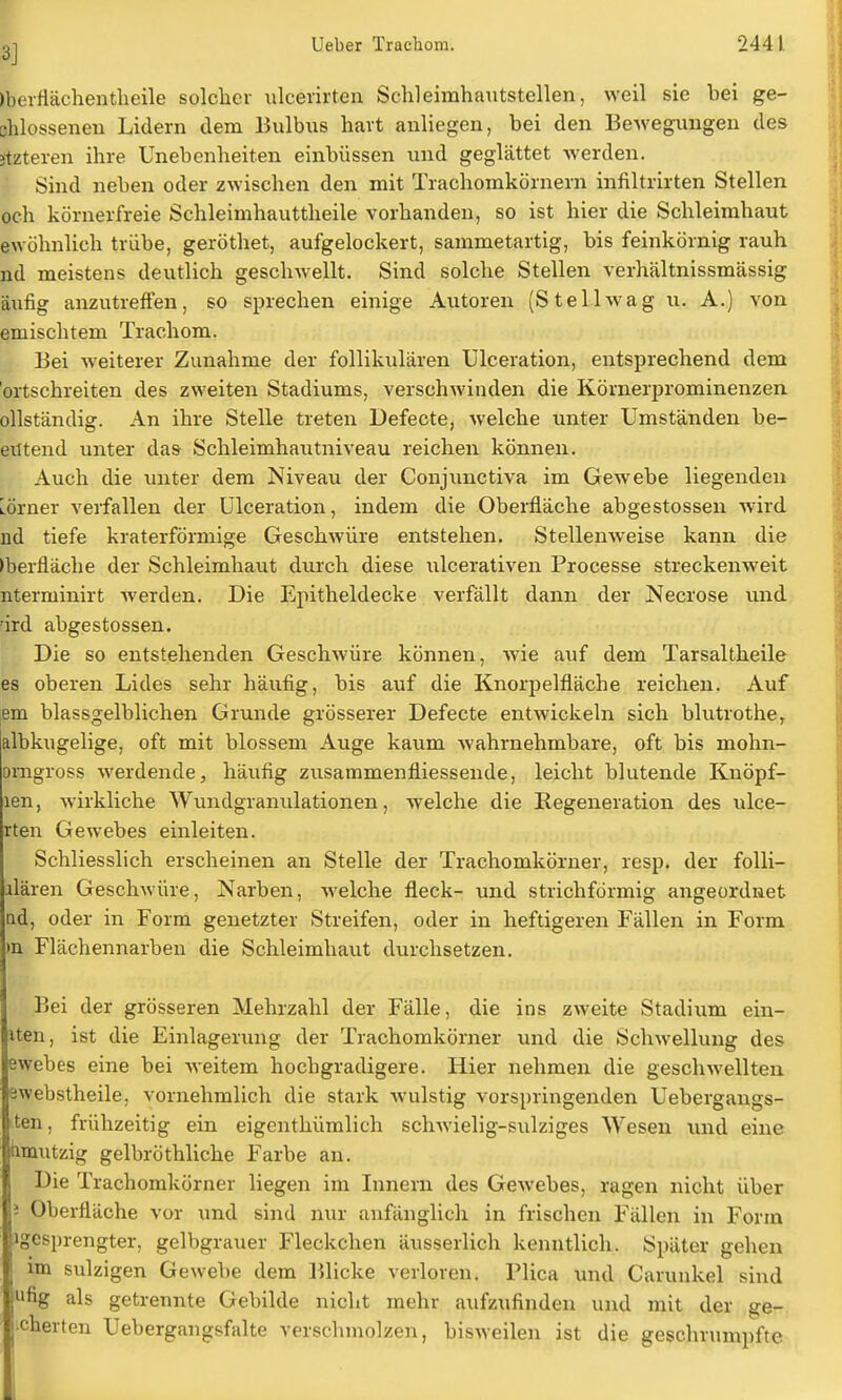 ßjerflächentheile solcher ulcerirten Schleimhautstellen, weil sie bei ge- flossenen Lidern dem Bulbus hart anliegen, bei den Bewegungen des pteren ihre Unebenheiten einbüssen und geglättet werden. Sind neben oder zwischen den mit Trachomkörnern infiltrirten Stellen och körnerfreie Schleimhauttheile vorhanden, so ist hier die Schleimhaut ewöhnlich trübe, geröthet, aufgelockert, sammetartig, bis feinkörnig rauh nd meistens deutlich geschwellt. Sind solche Stellen verhältnissmässig äufig anzutreffen, so sprechen einige Autoren (St eil wag u. A.) von emischtem Trachom. Bei weiterer Zunahme der follikulären Ulceration, entsprechend dem ortschreiten des zweiten Stadiums, verschwinden die Körnerprominenzen ollständig. An ihre Stelle treten Defecte, welche unter Umständen be- eil tend unter das Schleimhautniveau reichen können. Auch die unter dem Niveau der Conjunctiva im Gewebe liegenden Lörner verfallen der Ulceration, indem die Oberfläche abgestossen wird ad tiefe kraterförmige Geschwüre entstehen. Stellenweise kann die ►berfläche der Schleimhaut durch diese ulcerativen Processe streckenweit nterminirt werden. Die Epitheldecke verfällt dann der Necrose und rird abgestossen. Die so entstehenden Geschwüre können, wie auf dem Tarsaltheile es oberen Lides sehr häufig, bis auf die Knorpelfläche reichen. Auf em blassgelblichen Grunde grösserer Defecte entwickeln sich blutrothe, albkugelige, oft mit blossem Auge kaum Avahrnehmbare, oft bis mohn- orngross werdende, häufig zusammenfliessende, leicht blutende Knöpf- len, wirkliche Wundgranulationen, welche die Regeneration des ulce- rten Gewebes einleiten. Schliesslich erscheinen an Stelle der Trachomkörner, resp. der folli- üären Geschwüre, Narben, welche fleck- und strichförmig angeordnet nd, oder in Form genetzter Streifen, oder in heftigeren Fällen in Form in Flächennarben die Schleimhaut durchsetzen. Bei der grösseren Mehrzahl der Fälle, die ins zweite Stadium ein- iten, ist die Einlagerung der Trachomkörner und die Schwellung des ewebes eine bei weitem hochgradigere. Hier nehmen die geschwellten swebstheile, vornehmlich die stark wulstig vorspringenden Uebergangs- iten, frühzeitig ein eigenthümlich schwielig-sulziges Wesen und eine iimutzig gelbröthliche Farbe an. Die Trachomkörner liegen im Innern des Gewebes, ragen nicht über i Oberfläche vor und sind nur anfänglich in frischen Fällen in Form »gesprengter, gelbgrauer Fleckchen äusserlich kenntlich. Später gehen im sulzigen Gewebe dem Blicke verloren. Plica und Carunkel sind ;iifig als getrennte Gebilde nicht mehr aufzufinden und mit der ge- scherten Uebergangsfalte verschmolzen, bisweilen ist die geschrumpfte