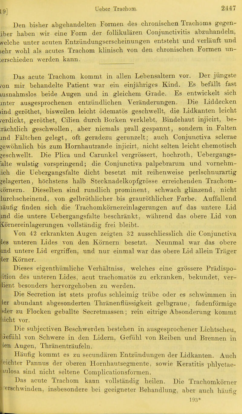 Den bisher abgehandelten Formen des chronischen Trachoms gegen- iber haben wir eine Form der follikulären Conjunctivitis abzuhandeln, welche unter acuten Entzündungserscheinungen entsteht und verläuft und sehr wohl als acutes Trachom klinisch von den chronischen Formen un- ;erschieden werden kann. Das acute Trachom kommt in allen Lebensaltern vor. Der jüngste ron mir behandelte Patient war ein einjähriges Kind. Es befällt fast nisnahmslos beide Augen und in gleichem Grade. Es entwickelt sich mter ausgesprochenen entzündlichen Veränderungen. Die Liddecken lind geröthet, bisweilen leicht ödematös geschwellt, die Lidkanten leicht verdickt, geröthet, Cilien durch Borken verklebt. Bindehaut injicirt, be- ;rächtlich geschwollen, aber niemals prall gespannt, sondern in Falten ind Fältchen gelegt, oft geradezu gerunzelt; auch Conjunctiva sclerae gewöhnlich bis zum Hornhautrande injicirt, nicht selten leicht chemotisch geschwellt. Die Plica und Carunkel vergrössert, hochroth, Uebergangs- falte wulstig vorspringend; die Conjunctiva palpebrarum und vornehm- ich die Uebergangsfalte dicht besetzt mit reihenweise perlschnurartig gelagerten, höchstens halb Stecknadelkopfgrösse erreichenden Trachom- törnern. Dieselben sind rundlich prominent, schwach glänzend, nicht lurchscheinend, von gelbröthlicher bis grauröthlicher Farbe. Auffallend läufig finden sich die Trachomkörnereinlagerungen auf das untere Lid md die untere Uebergangsfalte beschränkt, während das obere Lid von iörnereinlagerungen vollständig frei bleibt. Von 42 erkrankten Augen zeigten 32 ausschliesslich die Conjunctiva les unteren Lides von den Körnern besetzt. Neunmal war das obere md untere Lid ergriffen, und nur einmal war das obere Lid allein Träger ler Körner. Dieses eigentümliche Verhältniss. welches eine grössere Prädispo- ition des unteren Lides, acut trachomatös zu erkranken, bekundet, ver- lient besonders hervorgehoben zu werden. Die Secretion ist stets profus schleimig trübe oder es schwimmen in ler abundant abgesonderten Thränenfiüssigkeit gelbgraue, fadenförmige i»der zu Flocken geballte Secretmassen; rein eitrige Absonderung kommt lücht vor. Die subjectiven Beschwerden bestehen in ausgesprochener Lichtscheu, ftefühl von Schwere in den Lidern, Gefühl von Reiben und Brennen in !len Augen, Thränenträufeln. Häufig kommt es zu secundären Entzündungen der Lidkanten. Auch eichter Pannus der oberen Hornhautsegmente, sowie Keratitis phlyctae- nulosa sind nicht seltene Complicationsformen. Das acute Trachom kann vollständig heilen. Die Trachomkörner i'erschwinden, insbesondere bei geeigneter Behandlung, aber auch hUufig 193*