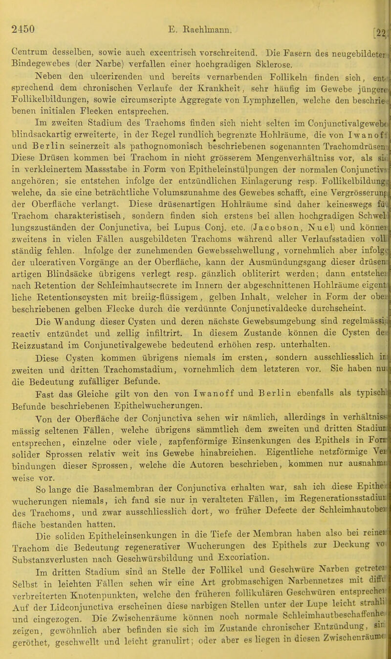 Centrum desselben, sowie auch excentrisch vorschreitend. Die Fasern des neugebildeter Bindegewebes (der Narbe) verfallen einer hochgradigen Sklerose. Neben den ulcerirenden und bereits vernarbenden Follikeln finden sich, ent- sprechend dem chronischen Verlaufe der Krankheit, sehr häufig im Gewebe jüngere Follikelbildungen, sowie circumscripte Aggregate von Lymphzellen, welche den beschrie benen initialen Flecken entsprechen. Im zweiten Stadium des Trachoms finden sich nicht selten im Conjunctivalgewebt blindsackartig erweiterte, in der Regel rundlich begrenzte Hohlräume, die von Iwan oft und Berlin seinerzeit als pathognomonisch beschriebenen sogenannten Trachomdrüsen-. Diese Drüsen kommen bei Trachom in nicht grösserem Mengenverhältniss vor, als sii in verkleinertem Massstabe in Form von Epitheleinstülpungen der normalen Conjunctivt angehören; sie entstehen infolge der entzündlichen Einlagerung resp. Follikelbildung; welche, da sie eine beträchtliche Volumszunahme des Gewebes schafft, eine Vergrösserunj. der Oberfläche verlangt. Diese drüsenartigen Hohlräume sind daher keineswegs füu Trachom charakteristisch, sondern finden sich erstens bei allen hochgradigen Schwel lungszuständen der Conjunctiva, bei Lupus Conj. etc. (Jacobson, Nuel) und könner zweitens in vielen Fällen ausgebildeten Trachoms während aller Verlaufsstadien voll ständig fehlen. Infolge der zunehmenden Gewebsschwellung, vornehmlich aber infolge der ulcerativen Vorgänge an der Oberfläche, kann der Ausmündungsgang dieser drüsen artigen Blindsäcke übrigens verlegt resp. gänzlich obliterirt werden; dann entstehei nach Retention der Schleimhautsecrete im Innern der abgeschnittenen Hohlräume eigent liehe Retentionscysten mit breiig-flüssigem, gelben Inhalt, welcher in Form der obei beschriebenen gelben Flecke durch die verdünnte Conjunctivaldecke durchscheint. Die Wandung dieser Cysten und deren nächste Gewebsumgebung sind regelmässig reactiv entzündet und zellig infiltrirt. In diesem Zustande können die Cysten de* Reizzustand im Conjunctivalgewebe bedeutend erhöhen resp. unterhalten. Diese Cysten kommen übrigens niemals im ersten, sondern ausschliesslich in zweiten und dritten Trachomstadium, vornehmlich dem letzteren vor. Sie haben nui die Bedeutung zufälliger Befunde. Fast das Gleiche gilt von den von Iwanoff und Berlin ebenfalls als typischi Befunde beschriebenen Epithelwucherungen. Von der Oberfläche der Conjunctiva sehen wir nämlich, allerdings in Verhältnis^ mässig seltenen Fällen, welche übrigens sämmtlich dem zweiten und dritten Stadinn entsprechen, einzelne oder viele, zapfenförmige Einsenkungen des Epithels in Fonr solider Sprossen relativ weit ins Gewebe hinabreichen. Eigentliche netzförmige Ve* bindungen dieser Sprossen, welche die Autoren beschrieben, kommen nur ausnahmt weise vor. Solange die Basalmembran der Conjunctiva erhalten war, sah ich diese Epithe; Wucherungen niemals, ich fand sie nur in veralteten Fällen, im Regenerationsstadiur. des Trachoms, und zwar ausschliesslich dort, wo früher Defecte der Schleimhautoboe fläche bestanden hatten. Die soliden Epitheleinsenkungen in die Tiefe der Membran haben also bei reineij Trachom die Bedeutung regenerativer Wucherungen des Epithels zur Deckung vo Substanzverlusten nach Geschwürsbildung und Excoriation. Im dritten Stadium sind an Stelle der Follikel und Geschwüre Narben getretei Selbst in leichten Fällen sehen wir eine Art grobmaschigen Narbennetzes mit diffi verbreiterten Knotenpunkten, welche den früheren follikulären Geschwüren entspreche! Auf der Lidconjunctiva erscheinen diese narbigen Stellen unter der Lupe leicht strähn und eingezogen. Die Zwischenräume können noch normale Sohleimhautbeschaffenhe zeigen, gewöhnlich aber befinden sie sich im Zustande chronischer Entzündung, sir geröthet, geschwellt und leicht granulirt; oder aber es liegen in diesen Zwischenräume