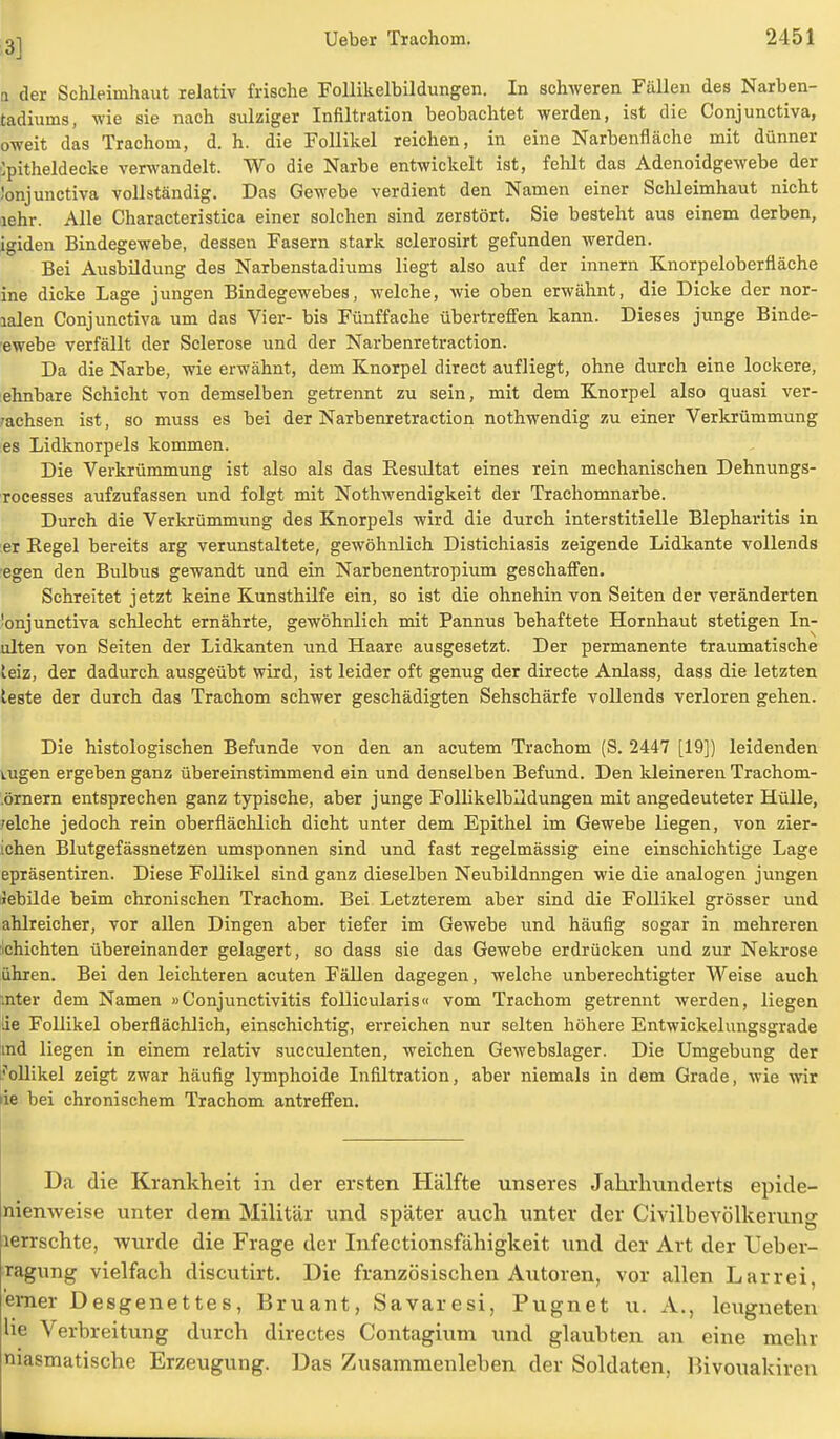 3] a der Schleimhaut relativ frische Follikelbildungen. In schweren Fällen des Narben- tadiums, wie sie nach sulziger Infiltration beobachtet werden, ist die Conjunctiva, oweit das Trachom, d. h. die Follikel reichen, in eine Narbenfläche mit dünner ipitheldecke verwandelt. Wo die Narbe entwickelt ist, fehlt das Adenoidgewebe der Jonjunctiva vollständig. Das Gewebe verdient den Namen einer Schleimhaut nicht lehr. Alle Characteristica einer solchen sind zerstört. Sie besteht aus einem derben, igiden Bindegewebe, dessen Fasern stark sclerosirt gefunden werden. Bei Ausbildung des Narbenstadiums liegt also auf der innern Knorpeloberfläche ine dicke Lage jungen Bindegewebes, welche, wie oben erwähnt, die Dicke der nor- lalen Conjunctiva um das Vier- bis Fünffache übertreffen kann. Dieses junge Binde- ewebe verfällt der Sclerose und der Narbenretraction. Da die Narbe, wie erwähnt, dem Knorpel direct aufliegt, ohne durch eine lockere, ehnbare Schicht von demselben getrennt zu sein, mit dem Knorpel also quasi ver- wachsen ist, so muss es bei der Narbenretraction nothwendig zu einer Verkrümmung es Lidknorpels kommen. Die Verkrümmung ist also als das Resultat eines rein mechanischen Dehnungs- rocesses aufzufassen und folgt mit Nothwendigkeit der Trachomnarbe. Durch die Verkrümmung des Knorpels wird die durch interstitielle Blepharitis in er Eegel bereits arg verunstaltete, gewöhnlich Distichiasis zeigende Lidkante vollends egen den Bulbus gewandt und ein Narbenentropium geschaffen. Schreitet jetzt keine Kunsthilfe ein, so ist die ohnehin von Seiten der veränderten Conjunctiva schlecht ernährte, gewöhnlich mit Pannus behaftete Hornhaut stetigen In- ulten von Seiten der Lidkanten und Haare ausgesetzt. Der permanente traumatische teiz, der dadurch ausgeübt wird, ist leider oft genug der directe Anlass, dass die letzten teste der durch das Trachom schwer geschädigten Sehschärfe vollends verloren gehen. Die histologischen Befunde von den an acutem Trachom (S. 2447 [19]) leidenden tugen ergeben ganz übereinstimmend ein und denselben Befund. Den kleineren Trachom- .örnern entsprechen ganz typische, aber junge Follikelbildungen mit angedeuteter Hülle, /eiche jedoch rein oberflächlich dicht unter dem Epithel im Gewebe liegen, von zier- ichen Blutgefässnetzen umsponnen sind und fast regelmässig eine einschichtige Lage epräsentiren. Diese Follikel sind ganz dieselben Neubildungen wie die analogen jungen üebilde beim chronischen Trachom. Bei Letzterem aber sind die Follikel grösser und ahlreicher, vor allen Dingen aber tiefer im Gewebe und häufig sogar in mehreren ichichten übereinander gelagert, so dass sie das Gewebe erdrücken und zur Nekrose ühren. Bei den leichteren acuten Fällen dagegen, welche unberechtigter Weise auch .nter dem Namen »Conjunctivitis follicularis« vom Trachom getrennt werden, liegen de Follikel oberflächlich, einschichtig, erreichen nur selten höhere Entwickelungsgrade md liegen in einem relativ succulenten, weichen Gewebslager. Die Umgebung der rollikel zeigt zwar häufig lymphoide Infiltration, aber niemals in dem Grade, wie wir de bei chronischem Trachom antreffen. Da die Krankheit in der ersten Hälfte unseres Jahrhunderts epide- nienweise unter dem Militär und später auch unter der Civilbevölkerung lerrschte, wurde die Frage der Infectionsfähigkeit und der Art der Ueber- ragung vielfach discutirt. Die französischen Autoren, vor allen Larrei, 'emer Desgenettes, Bruant, Savaresi, Pugnet u. A., leugneten He Verbreitung durch directes Contagium und glaubten an eine mehr niasmatische Erzeugung. Das Zusammenleben der Soldaten, Bivouakiren