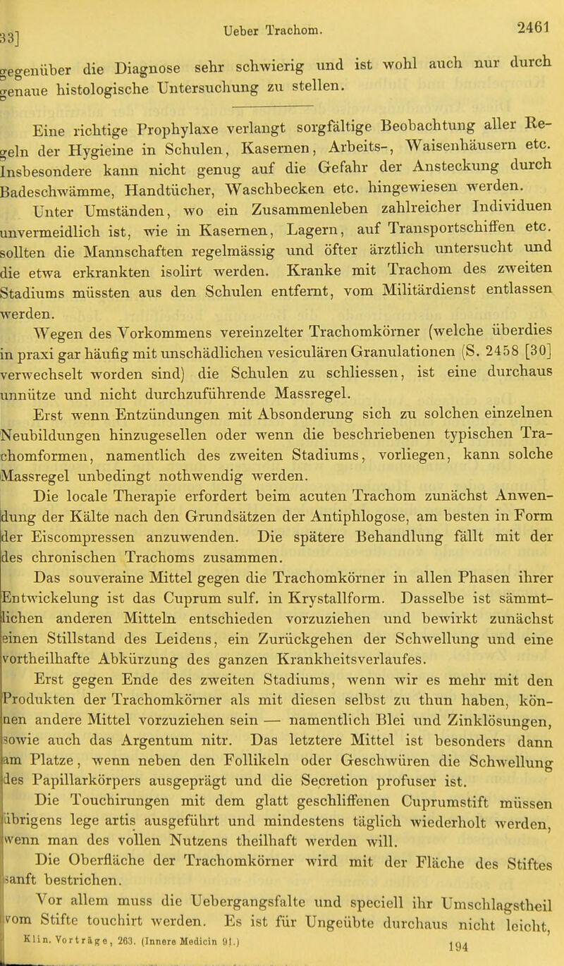 gegenüber die Diagnose sehr schwierig und ist wohl auch nur durch genaue histologische Untersuchung zu stellen. Eine richtige Prophylaxe verlangt sorgfältige Beobachtung aller Re- geln der Hygieine in Schulen, Kasernen, Arbeits-, Waisenhäusern etc. Insbesondere kann nicht genug auf die Gefahr der Ansteckung durch Badeschwämme, Handtücher, Waschbecken etc. hingewiesen werden. Unter Umständen, wo ein Zusammenleben zahlreicher Individuen unvermeidlich ist, wie in Kasernen, Lagern, auf Transportschiffen etc. sollten die Mannschaften regelmässig und öfter ärztlich untersucht und die etwa erkrankten isolirt werden. Kranke mit Trachom des zweiten Stadiums müssten aus den Schulen entfernt, vom Militärdienst entlassen werden. Wegen des Vorkommens vereinzelter Trachomköraer (welche überdies in praxi gar häufig mit unschädlichen vesiculären Granulationen (S. 2458 [30] verwechselt worden sind) die Schulen zu schliessen, ist eine durchaus unnütze und nicht durchzuführende Massregel. Erst wenn Entzündungen mit Absonderung sich zu solchen einzelnen Neubildungen hinzugesellen oder wenn die beschriebenen typischen Tra- chomformen, namentlich des zweiten Stadiums, vorliegen, kann solche Massregel unbedingt nothwendig werden. Die locale Therapie erfordert beim acuten Trachom zunächst Anwen- dung der Kälte nach den Grundsätzen der Antiphlogose, am besten in Form der Eiscompressen anzuwenden. Die spätere Behandlung fällt mit der des chronischen Trachoms zusammen. Das souveraine Mittel gegen die Trachomkörner in allen Phasen ihrer Entwickelung ist das Cuprum sulf. in Krystallform. Dasselbe ist sämmt- ichen anderen Mitteln entschieden vorzuziehen und bewirkt zunächst einen Stillstand des Leidens, ein Zurückgehen der Schwellung und eine vortheilhafte Abkürzung des ganzen Krankheitsverlaufes. Erst gegen Ende des zweiten Stadiums, wenn wir es mehr mit den Produkten der Trachomkörner als mit diesen selbst zu thun haben, kön- nen andere Mittel vorzuziehen sein — namentlich Blei und Zinklösungen, sowie auch das Argentum nitr. Das letztere Mittel ist besonders dann am Platze, wenn neben den Follikeln oder Geschwüren die Schwellung des Papillarkörpers ausgeprägt und die Secretion profuser ist. Die Touchirungen mit dem glatt geschliffenen Cuprumstift müssen übrigens lege artis ausgeführt und mindestens täglich wiederholt werden, wenn man des vollen Nutzens theilhaft werden will. Die Oberfläche der Trachomkörner wird mit der Fläche des Stiftes ?anft bestrichen. Vor allem muss die Uebergangsfalte und speciell ihr Umschlagsthcil vom Stifte touchirt werden. Es ist für Ungeübte durchaus nicht leicht Klin. Vorträge, 263. (Innere Medicin 91.) jy4