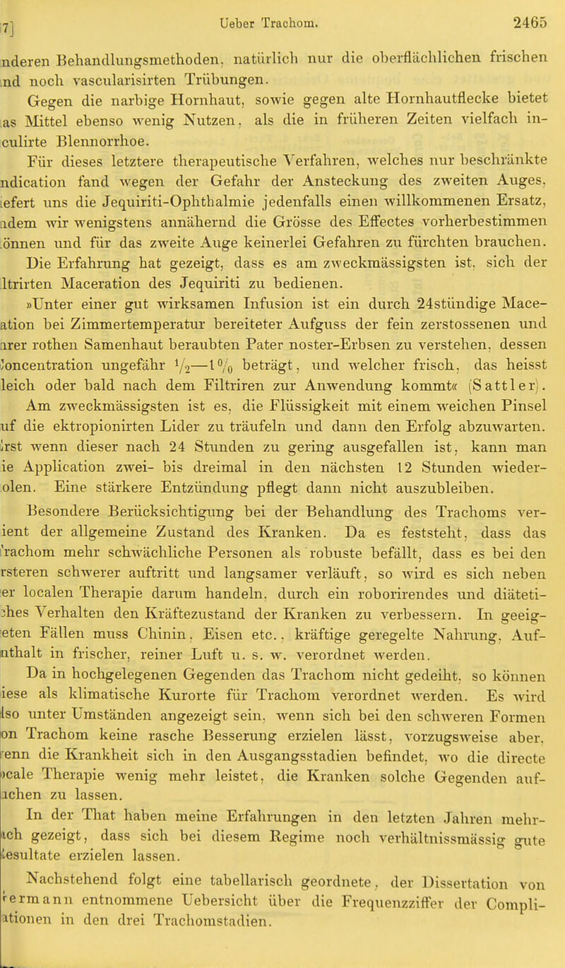 nderen Behandlungsmethoden, natürlich nur die oberflächlichen frischen :nd noch vascularisirten Trübungen. Gegen die narbige Hornhaut, sowie gegen alte Hornhautflecke bietet as Mittel ebenso wenig Nutzen, als die in früheren Zeiten vielfach in- culirte Blennorrhoe. Für dieses letztere therapeutische Verfahren, welches nur beschränkte ndication fand wegen der Gefahr der Ansteckung des zweiten Auges, tefert uns die Jequiriti-Ophthalmie jedenfalls einen willkommenen Ersatz, idem wir wenigstens annähernd die Grösse des Effectes vorherbestimmen önnen und für das zweite Auge keinerlei Gefahren zu fürchten brauchen. Die Erfahrung hat gezeigt, dass es am zweckmässigsten ist, sich der ltrirten Maceration des Jequiriti zu bedienen. »Unter einer gut wirksamen Infusion ist ein durch 24stündige Mace- ation bei Zimmertemperatur bereiteter Aufguss der fein zerstossenen und hier rothen Samenhaut beraubten Pater noster-Erbsen zu verstehen, dessen /oncentration ungefähr y2—1% beträgt, und welcher frisch, das heisst leich oder bald nach dem Filtriren zur Anwendung kommt« (Sattler). Am zweckmässigsten ist es, die Flüssigkeit mit einem weichen Pinsel uf die ektropionirten Lider zu träufeln und dann den Erfolg abzuwarten. !rst wenn dieser nach 24 Stunden zu gering ausgefallen ist, kann man ie Application zwei- bis dreimal in den nächsten 12 Stunden wieder- olen. Eine stärkere Entzündung pflegt dann nicht auszubleiben. Besondere Berücksichtigung bei der Behandlung des Trachoms ver- ient der allgemeine Zustand des Kranken. Da es feststeht, dass das rachom mehr schwächliche Personen als robuste befällt, dass es bei den rsteren schwerer auftritt und langsamer verläuft, so wird es sich neben er localen Therapie darum handeln, durch ein roborirendes und diäteti- ;hes Verhalten den Kräftezustand der Kranken zu verbessern. In geeig- eten Fällen muss Chinin, Eisen etc., kräftige geregelte Nahrung, Auf- uthalt in frischer, reiner Luft u. s. w. verordnet werden. Da in hochgelegenen Gegenden das Trachom nicht gedeiht, so können iese als klimatische Kurorte für Trachom verordnet werden. Es wird Iso unter Umständen angezeigt sein, wenn sich bei den schweren Formen on Trachom keine rasche Besserung erzielen lässt, vorzugsweise aber, enn die Krankheit sich in den Ausgangsstadien befindet, wo die directe »cale Therapie wenig mehr leistet, die Kranken solche Gegenden auf- lchen zu lassen. In der That haben meine Erfahrungen in den letzten Jahren mehr- xch gezeigt, dass sich bei diesem Regime noch verhältnissmässig gute Resultate erzielen lassen. Nachstehend folgt eine tabellarisch geordnete , der Dissertation von r ermann entnommene Uebersicht über die Frequenzziffer der Compli- itionen in den drei Trachomstadien.