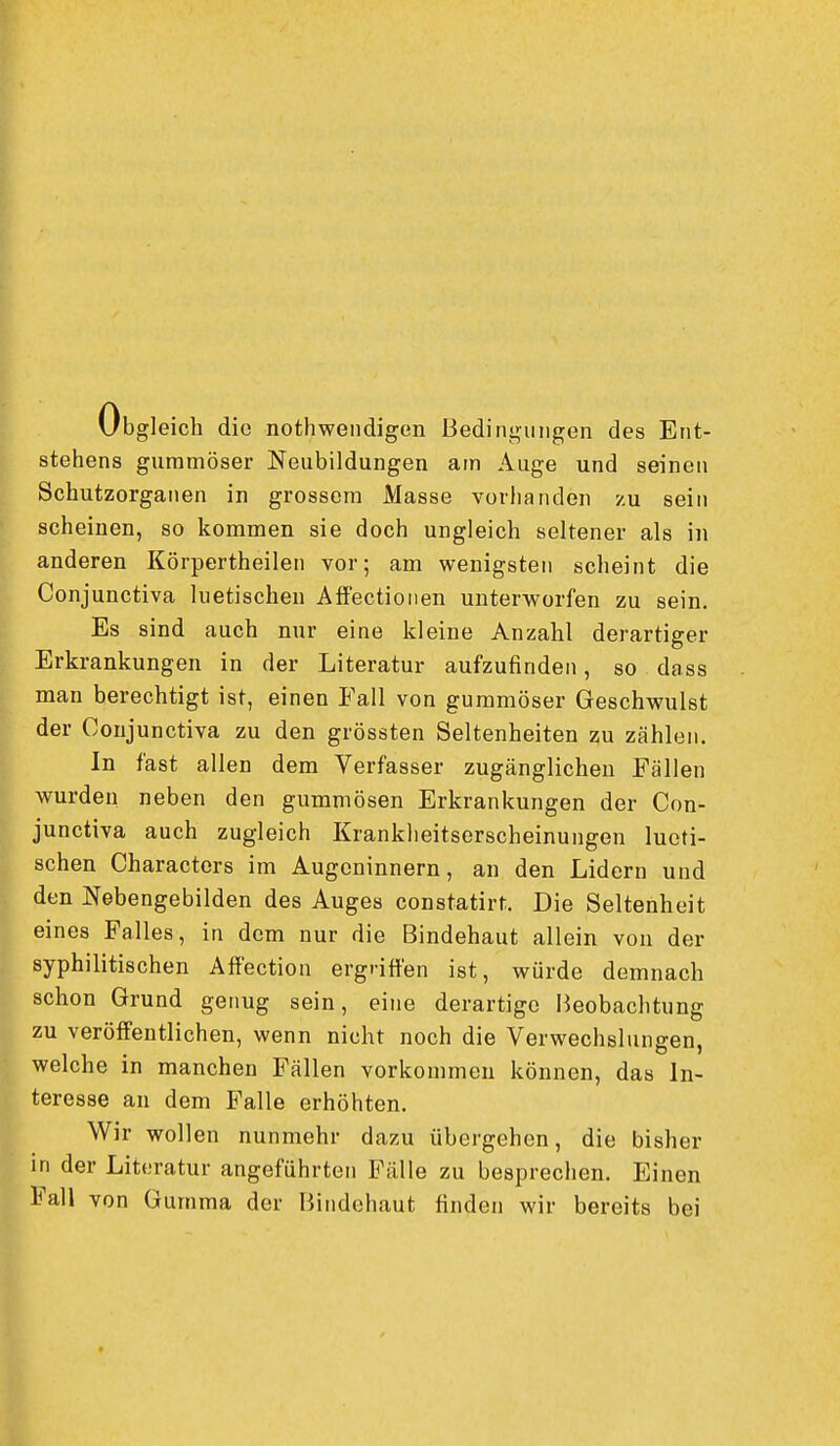 Obgleich die nothwendigen Bedingungen des Ent- stehens gummöser Neubildungen am Auge und seinen Schutzorganen in grossem Masse vorbanden zu sein scheinen, so kommen sie doch ungleich seltener als in anderen Körpertheilen vor; am wenigsten scheint die Conjunctiva luetischen AflFectionen unterworfen zu sein. Es sind auch nur eine kleine Anzahl derartiger Erkrankungen in der Literatur aufzufinden, so dass man berechtigt ist, einen Fall von gummöser Geschwulst der Conjunctiva zu den grössten Seltenheiten zu zählen. In fast allen dem Verfasser zugänglichen Fällen wurden neben den gummösen Erkrankungen der Con- junctiva auch zugleich Krankheitserscheinungen lucti- schen Characters im Augeninnern, an den Lidern und den Nebengebilden des Auges constatirt. Die Seltenheit eines Falles, in dem nur die Bindehaut allein von der syphilitischen Affection ergriffen ist, würde demnach schon Grund genug sein, eine derartige Beobachtung zu veröffentlichen, wenn nicht noch die Verwechslungen, welche in manchen Fällen vorkommen können, das In- teresse an dem Falle erhöhten. Wir wollen nunmehr dazu übergehen, die bisher in der Literatur angeführten Fälle zu besprechen. Einen Fall von Gumma der Bindehaut finden wir bereits bei