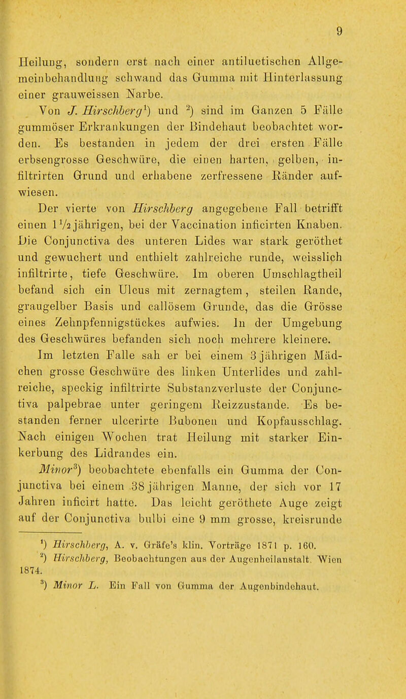 Heilung, sondern erst nach einer antiluetischen Allge- meinbehandlung schwand das Gumma mit Hinterlassung einer grauweissen Narbe. Von J. Hirschherg^) und ^) sind im Ganzen 5 Fälle gummöser Erkrankungen der Bindehaut beobachtet wor- den. Es bestanden in jedem der drei ersten Fälle erbsengrosse Geschwüre, die einen harten, gelben, in- hltrirten Grund und erhabene zerfressene Ränder auf- wiesen. Der vierte von Hirschberg angegebene Fall betrifft einen IV2 jährigen, bei der Vaccination inficirteu Knaben. Die Conjunctiva des unteren Lides war stark geröthet und gewuchert und enthielt zahlreiche runde, weisslich infiltrirte, tiefe Geschwüre. Im oberen Umschlagtheil befand sich ein Ulcus mit zernagtem, steilen Rande, graugelber Basis und callösem Grunde, das die Grösse eines Zehnpfennigstückes aufwies. In der Umgebung des Geschwüres befanden sich noch mehrere kleinere. Im letzten Falle sah er bei einem 3 jährigen Mäd- chen grosse Geschwüre des linken Unterlides und zahl- reiche, speckig infiltrirte Substanzverluste der Conjunc- tiva palpebrae unter geringem Reizzustande. Es be- standen ferner ulcerirte Buboneu und Kopfausschlag. Nach einigen Wochen trat Heilung mit starker Ein- kerbung des Lidrandes ein. Minor^) beobachtete ebenfalls ein Gumma der Con- junctiva bei einem .38 jährigen Manne, der sich vor 17 Jahren inficirt hatte. Das leicht geröthete Auge zeigt auf der Conjunctiva bulbi eine 9 mm grosse, kreisrunde ') Hirschbero, ^- Gräfe's klin, Vorträge 1871 p. 160. ''') KiracUherg, Beobachtungen aus der Augenhoilanstalt. Wien 1874. Minor L. Ein Fall von Gumma der Augonbindehaut.