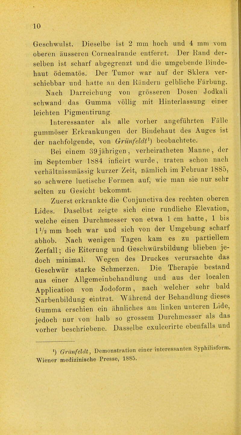 Geschwulst. Dieselbe ist 2 mm hoch und 4 mni vom oberen äusseren Cornealrande entfernt. Der Kand der- selben ist scharf abgegrenzt und die umgebende Binde- haut ödematös. Der Tumor war auf der Sklera ver- schiebbar und hatte an den iiändern gelbliche Färbung. Nach Darreichung von grösseren Dosen Jodkali schwand das Gumma völlig mit Hinterlassung einer leichten Pigmentirung. Interessanter als alle vorher angeführten Fälle gummöser Erkrankungen der Bindehaut des Auges ist der nachfolgende, von Grünfeldt^) beobachtete. Bei einem 39jährigen, verheiratheten Manne, der im September 1884 inficirt wurde, traten schon nach verhältnissmässig kurzer Zeit, nämlich im Februar 1885, so schwere luetische Formen auf, wie man sie nur sehr selten zu Gesicht bekommt. Zuerst erkrankte die Conjunctiva des rechten oberen Lides. Daselbst zeigte sich eine rundliche Elevation, welche einen Durchmesser von etwa 1 cm hatte, 1 bis IV2 mm hoch war und sich von der Umgebung scharf abhob. Nach wenigen Tagen kam es zu partiellem Zerfall; die Eiterung und Geschwürsbildung blieben je- doch minimal. Wegen des Druckes verursachte das Geschwür starke Schmerzen. Die Therapie bestand aus einer Allgemeinbehandlung und aus der localen Application von Jodoform, nach welcher sehr bald Narbenbildung eintrat. Während der Behandlung dieses Gumma erschien ein ähnliches am linken unteren Lide, jedoch nur von halb so grossem Durchmesser als das vorher beschriebene. Dasselbe exulcerirte ebenfalls und >) Grünfeldt, Demonstration einer interessanten Syphilisform. Wiener medizinische Presse, 1885.