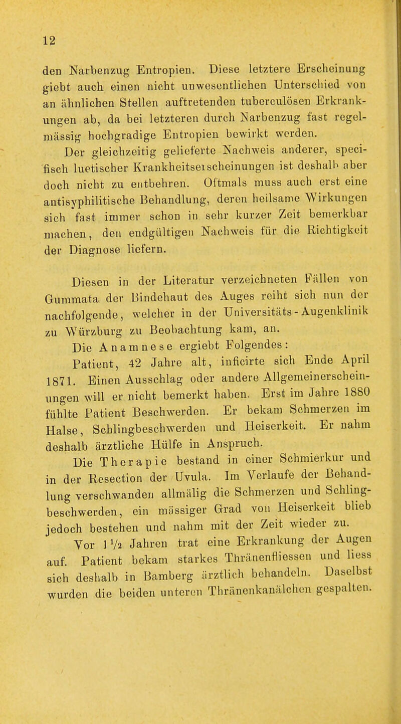 den Naibenzug Entropien. Diese letztere Erscheinung giebt auch einen nicht unwesentlichen Unterscliied von an ähnlichen Stellen auftretenden tuberculösen Erkrank- ungen ab, da bei letzteren durch Narbenzug fast regel- mässig hochgradige Entropien bewirkt werden. Der gleichzeitig gelieferte Nachweis anderer, speci- fisch luetischer Krankheitserscheinungen ist deshalb aber doch nicht zu entbehren. Oftmals muss auch erst eine antisyphilitische Behandlung, deren heilsame Wirkungen sich fast immer schon in sehr kurzer Zeit bemerkbar machen, den endgültigen Nachweis für die Richtigkeit der Diagnose liefern. Diesen in der Literatur verzeichneten Fällen von Gummata der Bindehaut des Auges reiht sich nun der nachfolgende, welcher in der Universitäts - Augenklinik zu Würzburg zu Beobachtung kam, an. Die Anamnese ergiebt Folgendes: Patient, 42 Jahre alt, inficirte sich Ende April 1871. Einen Ausschlag oder andere Allgemeinerschein- ungen will er nicht bemerkt haben, Erst im Jahre 1880 fühlte Patient Beschwerden. Er bekam Schmerzen im Halse, Schlingbeschwerden und Heiserkeit. Er nahm deshalb ärztliche Hülfe in Anspruch. Die Therapie bestand in einer Schmierkur und in der Resection der Uvula. Im Verlaufe der Behand- lung verschwanden allmälig die Schmerzen und Schling- beschwerden, ein massiger Grad von Heiserkeit blieb jedoch bestehen und nahm mit der Zeit wieder zu. Vor 1 Va Jahren trat eine Erkrankung der Augen auf. Patient bekam starkes Thränenfliessen und Hess sich deshalb in Bamberg ärztlich behandeln. Daselbst wurden die beiden unteren Thränenkanälcheu gespalten.