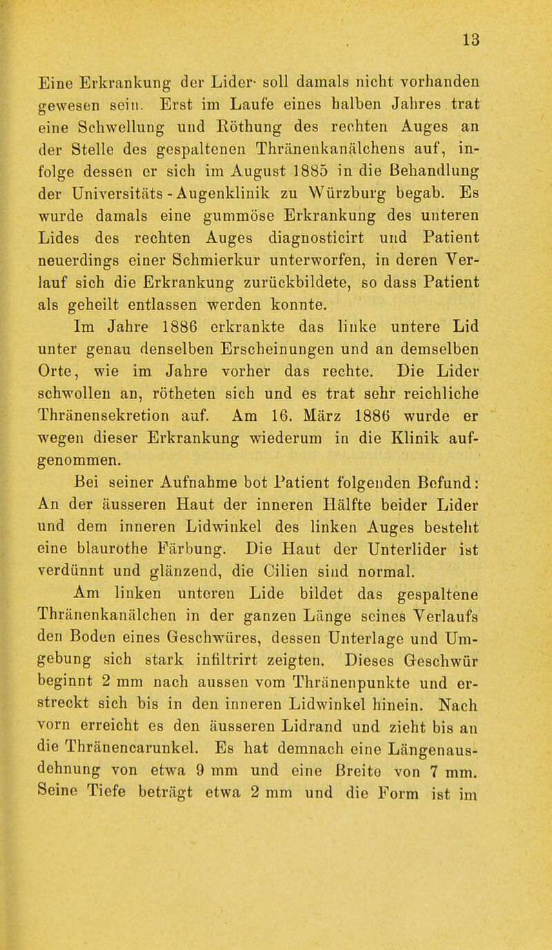 Eine Erkrankung der Lider- soll damals nicht vorhanden gewesen sein. Erst im Laufe eines halben Jahres trat eine Schwellung und Röthung des rechten Auges an der Stelle des gespaltenen Thränenkanälchens auf, in- folge dessen er sich im August 1885 in die Behandlung der Universitäts - Augenklinik zu Würzburg begab. Es wurde damals eine gummöse Erkrankung des unteren Lides des rechten Auges diagnosticirt und Patient neuerdings einer Schmierkur unterworfen, in deren Ver- lauf sich die Erkrankung zurückbildete, so dass Patient als geheilt entlassen werden konnte. Im Jahre 1886 erkrankte das linke untere Lid unter genau denselben Erscheinungen und an demselben Orte, wie im Jahre vorher das rechte. Die Lider schwollen an, rötheten sich und es trat sehr reichliche Thränensekretion auf. Am 16. März 1886 wurde er wegen dieser Erkrankung wiederum in die Klinik auf- genommen. Bei seiner Aufnahme bot Patient folgenden Befund: An der äusseren Haut der inneren Hälfte beider Lider und dem inneren Lidwinkel des linken Auges besteht eine blaurothe Färbung. Die Haut der Unterlider ist verdünnt und glänzend, die Cilien sind normal. Am linken unteren Lide bildet das gespaltene Thränenkanälchen in der ganzen Länge seines Verlaufs den Boden eines Geschwüres, dessen Unterlage und Um- gebung sich stark infiltrirt zeigten. Dieses Geschwür beginnt 2 mm nach aussen vom Thränenpunkte und er- streckt sich bis in den inneren Lidwinkel hinein. Nach vorn erreicht es den äusseren Lidrand und zieht bis an die Thränencarunkel. Es hat demnach eine Längenaus- dehnung von etwa 9 mm und eine Breite von 7 mm. Seine Tiefe beträgt etwa 2 mm und die Form ist im