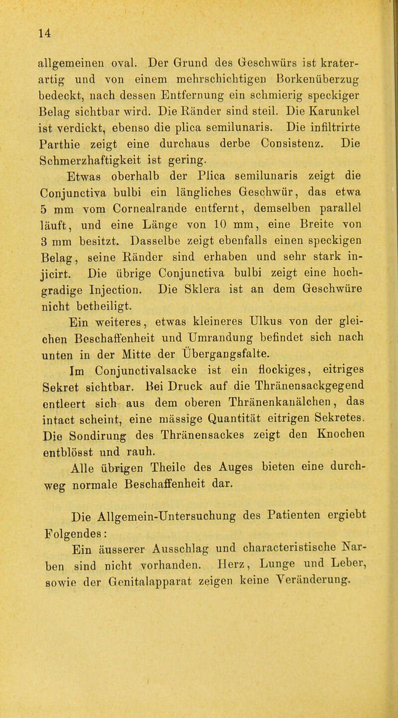 allgemeinen oval. Der Grund des Geschwürs ist krater- artig und von einem mehrschichtigen Borkenüberzug bedeckt, nach dessen Entfernung ein schmierig speckiger Belag sichtbar wird. Die Ränder sind steil. Die Karunkel ist verdickt, ebenso die plica semilunaris. Die infiltrirte Parthie zeigt eine durchaus derbe Consistenz. Die Schmerzhaftigkeit ist gering. Etwas oberhalb der Plica semilunaris zeigt die Conjunctiva bulbi ein längliches Geschwür, das etwa 5 mm vom Cornealrande entfernt, demselben parallel läuft, und eine Länge von 10 mm, eine Breite von 3 mm besitzt. Dasselbe zeigt ebenfalls einen speckigen Belag, seine Ränder sind erhaben und sehr stark in- jicirt. Die übrige Conjunctiva bulbi zeigt eine hoch- gradige Injection. Die Sklera ist an dem Geschwüre nicht betheiligt. Ein weiteres, etwas kleineres Ulkus von der glei- chen Beschaffenheit und Umrandung befindet sich nach unten in der Mitte der Übergangsfalte. Im Conjunctivalsacke ist ein flockiges, eitriges Sekret sichtbar. Bei Druck auf die Thränensackgegend entleert sich aus dem oberen Thränenkauälchen, das intact scheint, eine mässige Quantität eitrigen Sekretes. Die Sondirung des Thränensackes zeigt den Knochen entblösst und rauh. Alle übrigen Theile des Auges bieten eine durch- weg normale Beschaffenheit dar. Die Allgemein-Untersuchung des Patienten ergiebt Folgendes: Ein äusserer Ausschlag und characteristische Nar- ben sind nicht vorhanden. Herz, Lunge und Leber, sowie der Gonitalapparat zeigen keine Veränderung.