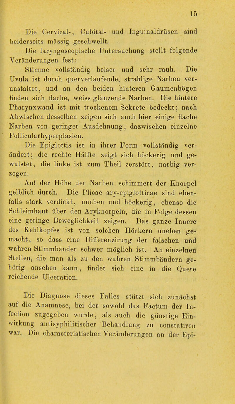 Die Cervical-, Cubital- und Inguinaldrüsen sind beiderseits miissig geschwellt. Die laryngoscopische Untersuchung stellt folgende Veränderungen fest: Stimme vollständig heiser und sehr rauh. Die Uvula ist durch querverlaufende, strahlige Narben ver- unstaltet, und an den beiden hinteren Gaumenbögen finden sich flache, weiss glänzende Narben. Die hintere Pharynxwand ist mit trockenem Sekrete bedeckt; nach Abwischen desselben zeigen sich auch hier einige flache Narben von geringer Ausdehnung, dazwischen einzelne Follicularhyperplasien. Die Epiglottis ist in ihrer Form vollständig ver- ändert; die rechte Hälfte zeigt sich höckerig und ge- wulstet, die linke ist zum Theil zerstört, narbig ver- zogen. Auf der Höhe der Narben schimmert der Knorpel gelblich durch. Die Plicae ary-epiglotticae sind eben- falls stark verdickt, uneben und höckerig, ebenso die Schleimhaut über den Aryknorpeln, die in Folge dessen eine geringe Beweglichkeit zeigen. Das. ganze Innere des Kehlkopfes ist von solchen Höckern uneben ge- macht, so dass eine Difterenzirung der falschen und wahren Stimmbänder schwer möglich ist. An einzelnen Stellen, die man als zu den wahren Stimmbändern ge- hörig ansehen kann, findet sich eine in die Quere reichende Ulceration. Die Diagnose dieses Falles stützt sich zunächst auf die Anamnese, bei der sowohl das Factum der In- fection zugegeben wurde, als auch die günstige Ein- wirkung antisyphilitischer Behandlung zu constatiren war. Die characteristischen Veränderungen an der Epi-