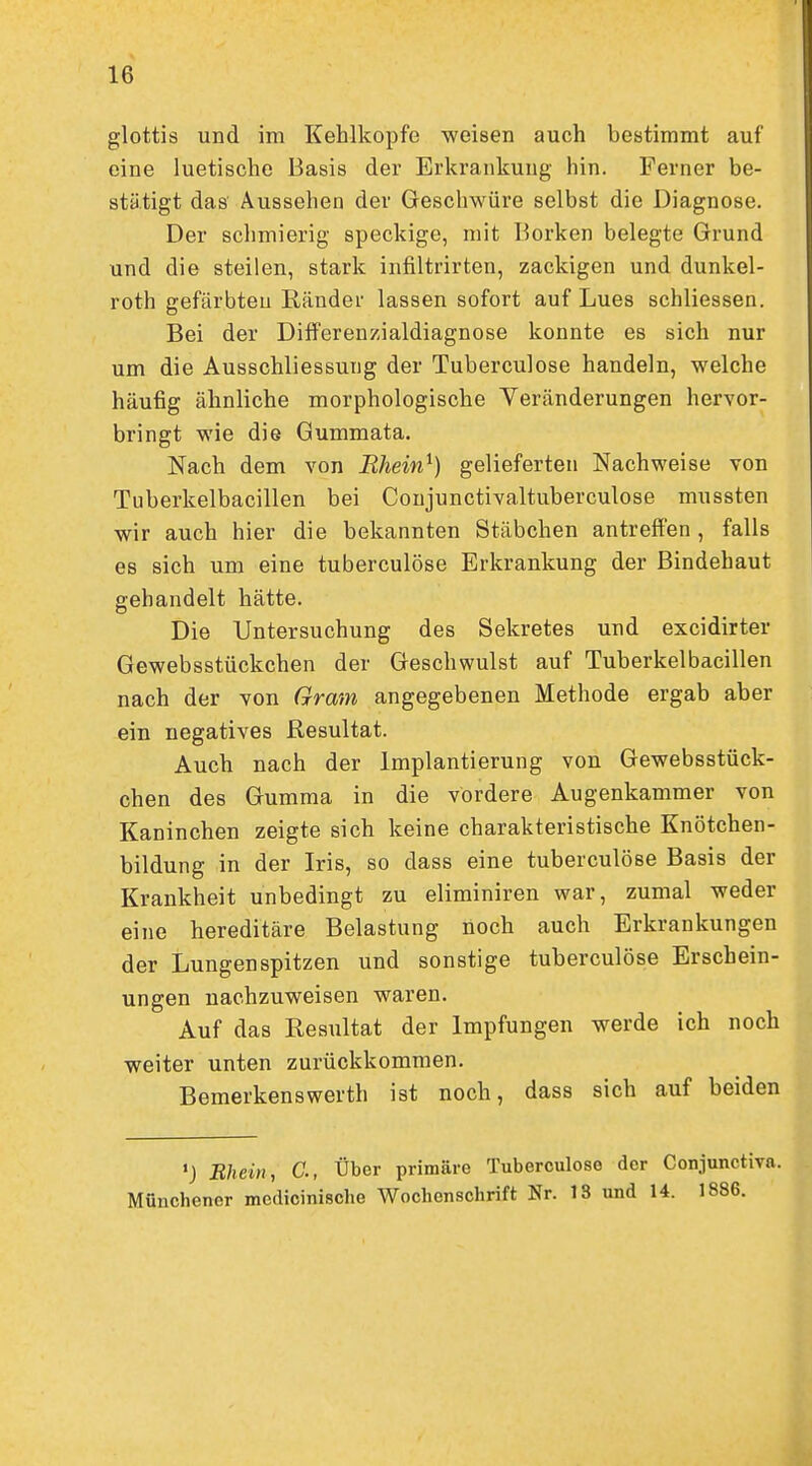 glottis und im Kehlkopfe weisen auch bestimmt auf eine luetische Basis der Erkrankung hin. Ferner be- stätigt das Aussehen der Geschwüre selbst die Diagnose. Der schmierig speckige, mit Borken belegte Grund und die steilen, stark infiltrirten, zackigen und dunkel- roth gefärbteu Ränder lassen sofort auf Lues schliessen. Bei der Differeuzialdiagnose konnte es sich nur um die Ausschliessung der Tuberculose handeln, welche häufig ähnliche morphologische Veränderungen hervor- bringt wie die Gummata, Nach dem von Rhein^) gelieferten Nachweise von Tuberkelbacillen bei Conjunctivaltuberculose mnssten wir auch hier die bekannten Stäbchen antreffen, falls es sich um eine tuberculose Erkrankung der Bindehaut gehandelt hätte. Die Untersuchung des Sekretes und excidirter Gewebsstückchen der Geschwulst auf Tuberkelbacillen nach der von Gram angegebenen Methode ergab aber ein negatives Resultat. Auch nach der Implantierung von Gewebsstück- chen des Gumma in die vordere Augenkammer von Kaninchen zeigte sich keine charakteristische Knötchen- bildung in der Iris, so dass eine tuberculose Basis der Krankheit unbedingt zu eliminiren war, zumal weder eine hereditäre Belastung noch auch Erkrankungen der Lungenspitzen und sonstige tuberculose Erschein- ungen nachzuweisen waren. Auf das Resultat der Impfungen werde ich noch weiter unten zurückkommen. Bemerkenswerth ist noch, dass sich auf beiden •J Rhein, C, Über primäre Tuberculose der Conjunctiva. Münchener mcdicinische Wochenschrift Nr. 18 und U. 1886.