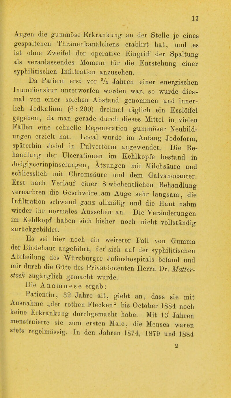 Augen die gummöse Erkrankung an der Stelle je eines gespaltenen Thräncnkaiüilcliens etablirt hat, und es ist ohne Zweifel der operative Eingriff der Spaltung als veranlassendes Moment für die Entstehung einer syphilitischen Infiltration anzusehen. Da Patient erst vor Vi Jahren einer energischen Inunctionskur unterworfen worden war, so wurde dies- mal von einer solchen Abstand genommen und inner- lich Jodkalium (6: 200) dreimal täglich ein Esslöffel gegeben, da man gerade durch dieses Mittel in vielen Fällen eine schnelle Regeneration gummöser Neubild- ungen erzielt hat. Local wurde im Anfang Jodoform, späterhin Jodol in Pulverform angewendet. Die Be- handlung der Ulcerationen im Kehlkopfe bestand in Jodglycerinpinselungen, Ätzungen mit Milchsäure und schliesslich mit Chromsäure und dem Galvanocauter. Erst nach Verlauf einer 8 wöchentlichen Behandlung vernarbten die Geschwüre am Auge sehr langsam, die Infiltration schwand ganz allmälig und die Haut nahm wieder ihr normales Aussehen an. Die Veränderungen im Kehlkopf haben sich bisher noch nicht vollständig zurückgebildet. Es sei hier noch ein weiterer Fall von Gumma der Bindehaut angeführt, der sich auf der syphilitischen Abtheilung des Würzburger Juliushospitals befand und mir durch die Güte des Privatdocenten Herrn Dr, Matter- stocJc zugänglich gemacht wurde. Die Anamnese ergab: Patientin, 32 Jahre alt, giebt an, dass sie mit Ausnahme „der rothen Flecken bis October 1884 noch kerne Erkrankung durchgemacht habe. Mit 18 Jahren menstruierte sie zum ersten Male, die Menses waren stets regelmässig. In den Jahren 1874, 1879 und 1884 2