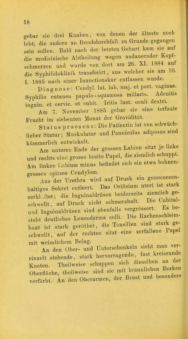 gebar sie drei Knaben, von denen der älteste noch lebt, die andern an Brechdurchfall zu Grunde gegangen sein sollen. Bald nach der letzten Geburt kam sie auf die medizinische Abtheilung wegen andauernder Kopf- schmerzen und wurde von dort am 26. XI. 1884 auf die Syphilidoklinik transferirt, aus welcher sie am 10. I 1885 nach einer Inunctionskur entlassen wurde. Diagnose: Condyl. lat. lab. maj. et port. vaginae. Syphilis cutanea papulo - squamosa miliaris. Adenitis inguin. et cervic. et cubit. Iritis luet. oculi dextri. Am 7. November 1885 gebar sie eine totfaule Frucht im siebenten Monat der Gravidität. S t at u s p r a e 8 e n s: Die Patientin ist von schwäch- licher Statur; Muskulatur und Panniculus adiposus sind kümmerlich entwickelt. ^ Am unteren Ende der grossen Labien sitzt je Imks und rechts eine grosse breite Papel, die ziemlich schuppt. Am linken f.nbium minus befindet sich ein etwa bohnen- grosses spitzes Condylom. \us der Urethra wird auf Druck ein gonococcen- haltigcs Sekret entleert. Das Orificium uteri ist stark zerklJ'tef, die Inguinaldrüsen beiderseits ^^^mhch ge- schwellt, auf Druck nicht schmerzhaft. Die Cubital- und Inguinaldrüsen sind ebenfalls vergrössert. Es be- steht deutliches Leucoderma colli. Die Rachen Schleim- haut ist stark geröthet, die Tonsillen sind stark ge- schwellt, auf der rechten sitzt eine zerfallene Papel mit weisslichem Belag. An den Ober- und Unterschenkeln sieht man ver- einzelt stehende, stark hervorragende fast kreisrunde Knoten. Theilweise schuppen sich dieselben an de Oberfläche, theilweise sind sie mit bräunlichen Borken verfärbt, in den Oberarmen, der Brust und besonders