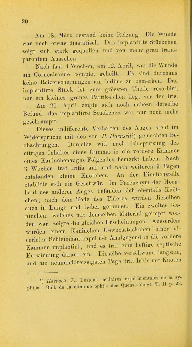 Am 18. März bestand keine Reizung. Die Wunde war noch etwas diastatisch. Das implantirte Stückchen zeigt sich stark gequollen und von mehr grau trans- parentem Aussehen. Nach fast 4 Wochen, am 12. April, war die Wunde am Corneah-ande complet geheilt. Es sind durchaus keine Reizerscheinungen am bulbus zu bemerken. Das implantirte Stück ist zum grössten Theile resorbirt, nur ein kleines graues Partikelchen liegt vor der Iris. Am 20. April zeigte sich noch nahezu derselbe Befund, das implantirte Stückchen war nur noch mehr geschrumpft. Dieses indifferente Verhalten des Auges steht im Widerspruche mit den von P. HaenseW) gemachten Be- obachtungen. Derselbe will nach Einspritzung des eitrigen Inhaltes eines Gumma in die vordere Kammer eines Kaninchenauges Folgendes bemerkt haben. Nach 3 Wochen trat Iritis auf und nach weiteren 9 Tagen entstanden kleine Knötchen. An der Einstichstelle etablirte sich ein Geschwür. Im Parenchym der Horn- haut des anderen Auges befanden sich ebenfalls Knöt- chen; nach dem Tode des Thieres wurden dieselben auch in Lunge und Leber gefunden. Ein zweites Ka- ninchen, welches mit demselben Material geimpft wor- den war, zeigte die gleichen Erscheinungen. Ausserdem wurden einem Kaninchen Gewebsstückchen einer ul- cerirten Schleimhautpapel der Analgegend in die vordere Kammer implantirt, und es trat eine heftige septische Entzündung darauf ein. Dieselbe verschwand langsam, und am neununddreissigsten Tage trat Iritis mit Knoten •) Haensdl, P-, Lösions oculaires Gxp6rimentnle8 de la Sy- philis. Bull, do la cliniquc ophth. des Quense-Vnigt. T. H p. ii- i