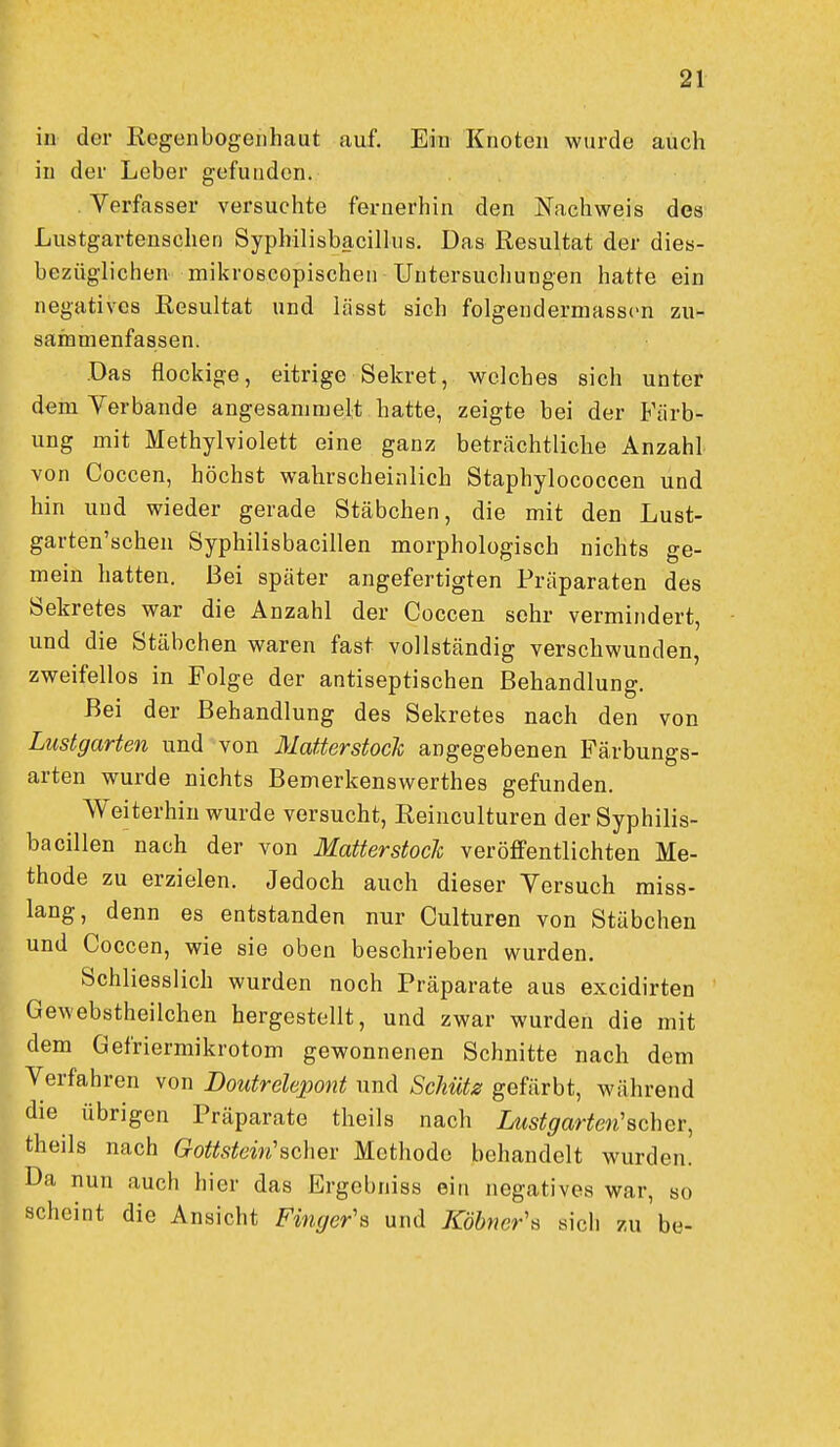 in der Regenbogenhaut auf. Ein Knoten wurde auch in der Leber gefunden. Verfasser versuchte fernerhin den Nachweis des Lustgartenscheri Syphilisbacilkis. Das Resultat der dies- bezüglichen mikroscopischen Untersuchungen hatte ein negatives Resultat und lässt sich folgendermasscn zu- sammenfassen. Das flockige, eitrige Sekret, welches sich unter dem Verbände angesammelt hatte, zeigte bei der Färb- ung mit Methylviolett eine ganz beträchtliche Anzahl von Coccen, höchst wahrscheinlich Staphylococcen und hin und wieder gerade Stäbchen, die mit den Lust- garten'schen Syphilisbacillen morphologisch nichts ge- mein hatten. Bei später angefertigten Präparaten des Sekretes war die Anzahl der Coccen sehr vermindert, und die Stäbchen waren fast vollständig verschwunden, zweifellos in Folge der antiseptischen Behandlung. Bei der Behandlung des Sekretes nach den von Lustgarten und von Matterstock angegebenen Färbungs- arten wurde nichts Bemerkenswerthes gefunden. Weiterhin wurde versucht, Reinculturen der Syphilis- bacillen nach der von Matterstoch veröffentlichten Me- thode zu erzielen. Jedoch auch dieser Versuch raiss- lang, denn es entstanden nur Culturen von Stäbchen und Coccen, wie sie oben beschrieben wurden. Schliesslich wurden noch Präparate aus excidirten Gewebstheilchen hergestellt, und zwar wurden die mit dem Gefriermikrotom gewonnenen Schnitte nach dem Verfahren von Doutrelepont und Schütz gefärbt, während die übrigen Präparate theils nach Lustgarten'scher, theils nach Gottstein'scher Methode behandelt wurden. Da nun auch hier das Ergebniss ein negatives war, so scheint die Ansicht Finger's und Köhner's sich zu be-