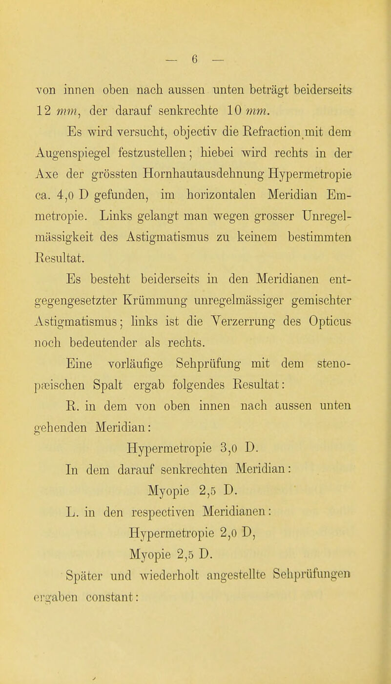 von innen oben nach aussen unten beträgt beiderseits 12 mm, der darauf senkrechte 10 mm. Es wird versucht, objectiv die Refraction mit dem Augenspiegel festzustellen; hiebei wird rechts in der Axe der grössten Hornhautausdehnung Hypermetropie ca. 4,0 D gefunden, im horizontalen Meridian Em- metropie. Links gelangt man wegen grosser Unregel- mässigkeit des Astigmatismus zu keinem bestimmten Resultat. Es besteht beiderseits in den Meridianen ent- gegengesetzter Krümmung unregelmässiger gemischter Astigmatismus; links ist die Verzerrung des Opticus noch bedeutender als rechts. Eine vorläufige Sehprüfung mit dem steno- paeischen Spalt ergab folgendes Resultat: R. in dem von oben innen nach aussen unten gehenden Meridian: Hypermetropie 3,0 D. In dem darauf senkrechten Meridian: Myopie 2,5 D. L. in den respectiven Meridianen: Hypermetropie 2,0 D, Myopie 2,5 D. Später und wiederholt angestellte Sehprüfungen ergaben constant: